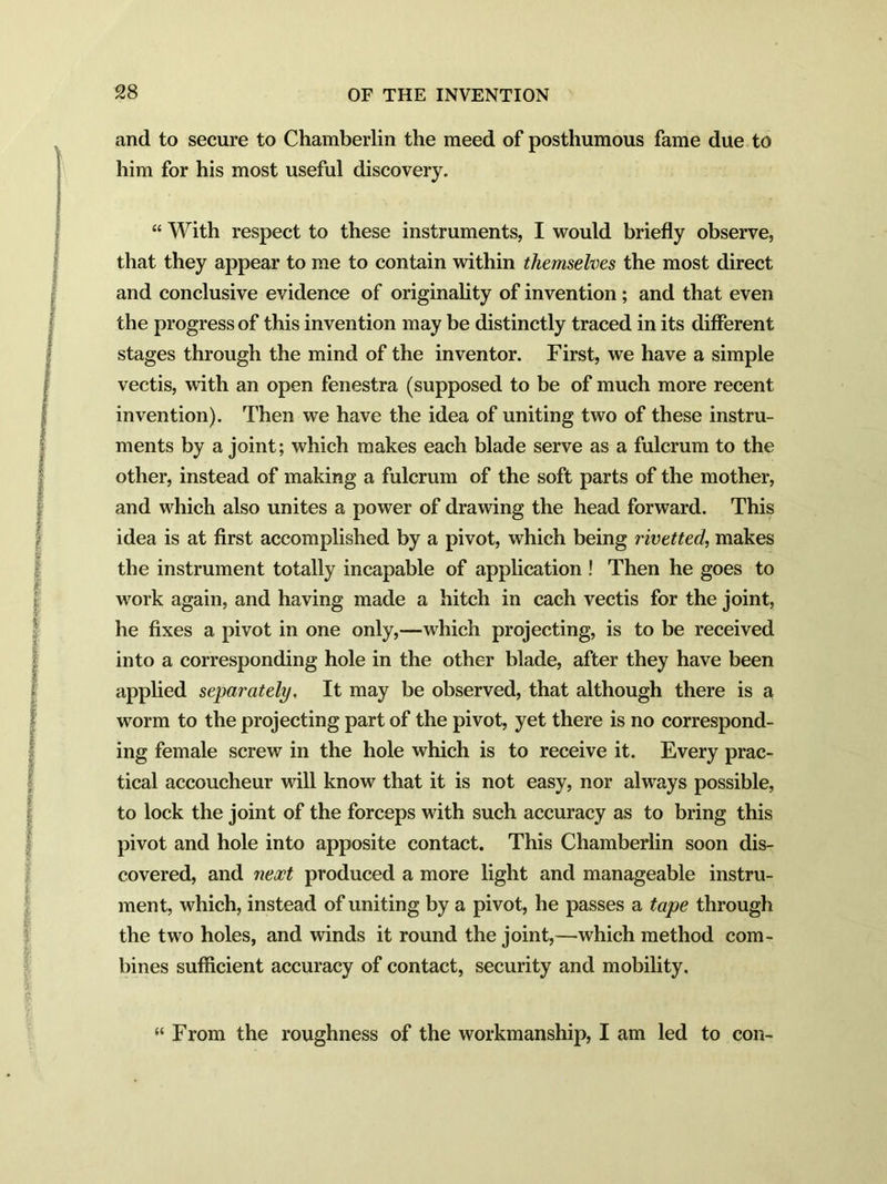 and to secure to Chamberlin the meed of posthumous fame due to him for his most useful discovery. “ With respect to these instruments, I would briefly observe, that they appear to me to contain within themselves the most direct and conclusive evidence of originality of invention; and that even the progress of this invention may be distinctly traced in its different stages through the mind of the inventor. First, we have a simple vectis, with an open fenestra (supposed to be of much more recent invention). Then we have the idea of uniting two of these instru- ments by a joint; which makes each blade serve as a fulcrum to the other, instead of making a fulcrum of the soft parts of the mother, and which also unites a power of drawing the head forward. This idea is at first accomplished by a pivot, which being rivetted, makes the instrument totally incapable of application ! Then he goes to work again, and having made a hitch in each vectis for the joint, he fixes a pivot in one only,—which projecting, is to be received into a corresponding hole in the other blade, after they have been applied separately. It may be observed, that although there is a worm to the projecting part of the pivot, yet there is no correspond- ing female screw in the hole which is to receive it. Every prac- tical accoucheur will know that it is not easy, nor always possible, to lock the joint of the forceps with such accuracy as to bring this pivot and hole into apposite contact. This Chamberlin soon dis- covered, and neoct produced a more light and manageable instru- ment, which, instead of uniting by a pivot, he passes a tape through the two holes, and winds it round the joint,—which method com- bines sufficient accuracy of contact, security and mobility. “ From the roughness of the workmanship, I am led to con-