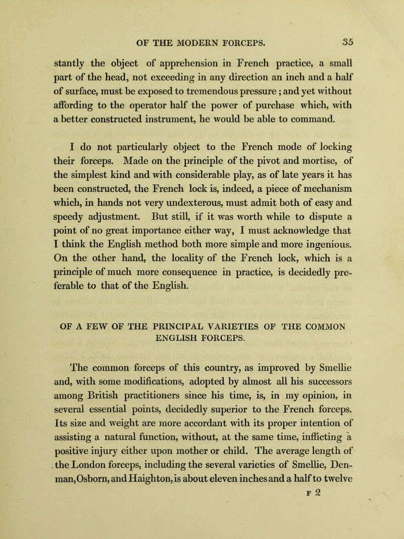 stantly the object of apprehension in French practice, a small part of the head, not exceeding in any direction an inch and a half of surface, must be exposed to tremendous pressure ; and yet without affording to the operator half the power of purchase which, with a better constructed instrument, he would be able to command. I do not particularly object to the French mode of locking their forceps. Made on the principle of the pivot and mortise, of the simplest kind and with considerable play, as of late years it has been constructed, the French lock is, indeed, a piece of mechanism which, in hands not very undexterous, must admit both of easy and speedy adjustment. But still, if it was worth while to dispute a point of no great importance either way, I must acknowledge that I think the English method both more simple and more ingenious. On the other hand, the locality of the French lock, which is a principle of much more consequence in practice, is decidedly pre- ferable to that of the English. OF A FEW OF THE PRINCIPAL VARIETIES OF THE COMMON ENGLISH FORCEPS. The common forceps of this country, as improved by Smellie and, with some modifications, adopted by almost all his successors among British practitioners since his time, is, in my opinion, in several essential points, decidedly superior to the French forceps. Its size and weight are more accordant with its proper intention of assisting a natural function, without, at the same time, inflicting a positive injury either upon mother or child. The average length of . the London forceps, including the several varieties of Smellie, Den- man, Osborn, andHaighton,is about eleven inches and a half to twelve f 2