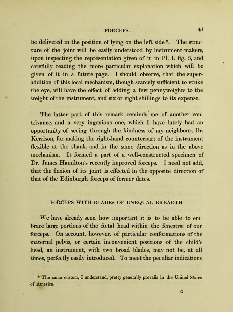 be delivered in the position of lying on the left side *. The struc- ture of the joint will be easily understood by instrument-makers, upon inspecting the representation given of it in PI. I. fig. 3, and carefully reading the more particular explanation which will be given of it in a future page. I should observe, that the super- addition of this local mechanism, though scarcely sufficient to strike the eye, will have the effect of adding a few pennyweights to the weight of the instrument, and six or eight shillings to its expense. The latter part of this remark reminds me of another con- trivance, and a very ingenious one, which I have lately had an opportunity of seeing through the kindness of my neighbour, Dr. Kerrison, for making the right-hand counterpart of the instrument flexible at the shank, and in the same direction as in the above mechanism. It formed a part of a well-constructed specimen of Dr. James Hamilton’s recently improved forceps. I need not add, that the flexion of its joint is effected in the opposite direction of that of the Edinburgh forceps of former dates. FORCEPS WITH BLADES OF UNEQUAL BREADTH. We have already seen how important it is to be able to em- brace large portions of the foetal head within the fenestree of our forceps. On account, however, of particular conformations of the maternal pelvis, or certain inconvenient positions of the child’s head, an instrument, with two broad blades, may not be, at all times, perfectly easily introduced. To meet the peculiar indications * The same custom, I understand, pretty generally prevails in the United States of America. G