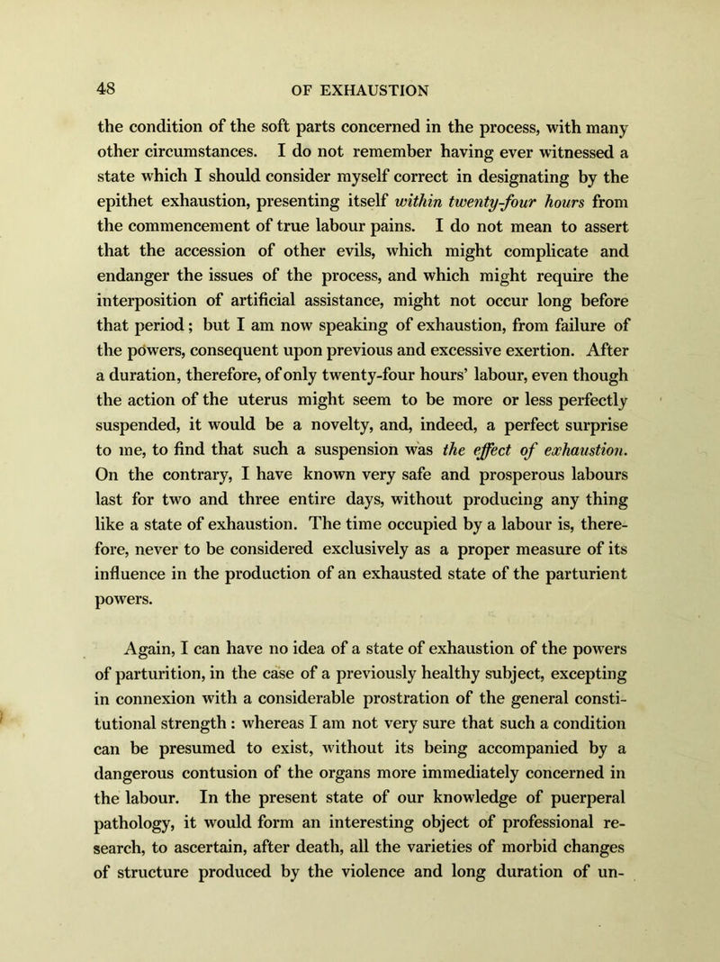 the condition of the soft parts concerned in the process, with many other circumstances. I do not remember having ever witnessed a state which I should consider myself correct in designating by the epithet exhaustion, presenting itself within twenty-four hours from the commencement of true labour pains. I do not mean to assert that the accession of other evils, which might complicate and endanger the issues of the process, and which might require the interposition of artificial assistance, might not occur long before that period; but I am now speaking of exhaustion, from failure of the powers, consequent upon previous and excessive exertion. After a duration, therefore, of only twenty-four hours’ labour, even though the action of the uterus might seem to be more or less perfectly suspended, it would be a novelty, and, indeed, a perfect surprise to me, to find that such a suspension was the effect of exhaustion. On the contrary, I have known very safe and prosperous labours last for two and three entire days, without producing any thing like a state of exhaustion. The time occupied by a labour is, there- fore, never to be considered exclusively as a proper measure of its influence in the production of an exhausted state of the parturient powers. Again, I can have no idea of a state of exhaustion of the powers of parturition, in the case of a previously healthy subject, excepting in connexion with a considerable prostration of the general consti- tutional strength : whereas I am not very sure that such a condition can be presumed to exist, without its being accompanied by a dangerous contusion of the organs more immediately concerned in the labour. In the present state of our knowledge of puerperal pathology, it would form an interesting object of professional re- search, to ascertain, after death, all the varieties of morbid changes of structure produced by the violence and long duration of un-