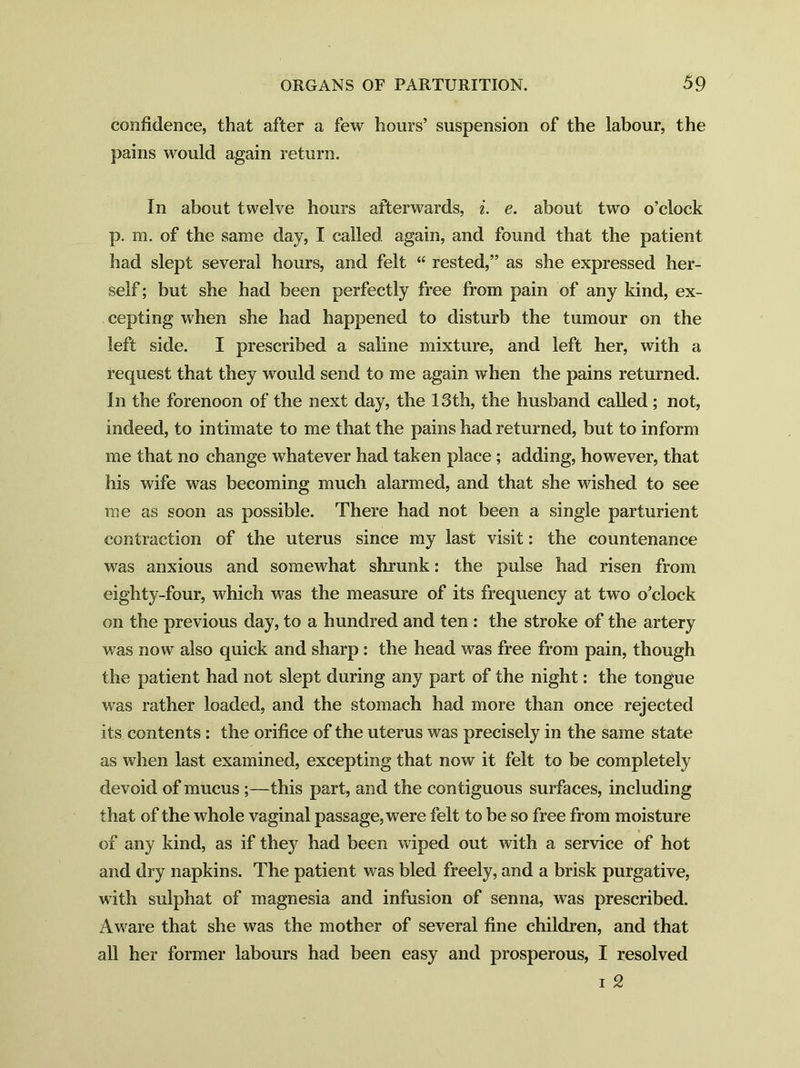 confidence, that after a few hours’ suspension of the labour, the pains would again return. In about twelve hours afterwards, i. e. about two o’clock p. m. of the same day, I called again, and found that the patient had slept several hours, and felt “ rested,” as she expressed her- self ; but she had been perfectly free from pain of any kind, ex- cepting when she had happened to disturb the tumour on the left side. I prescribed a saline mixture, and left her, with a request that they would send to me again when the pains returned. In the forenoon of the next day, the 13th, the husband called ; not, indeed, to intimate to me that the pains had returned, but to inform me that no change whatever had taken place; adding, however, that his wife was becoming much alarmed, and that she wished to see me as soon as possible. There had not been a single parturient contraction of the uterus since my last visit: the countenance was anxious and somewhat shrank: the pulse had risen from eighty-four, which was the measure of its frequency at two o’clock on the previous day, to a hundred and ten : the stroke of the artery was now also quick and sharp: the head was free from pain, though the patient had not slept during any part of the night: the tongue was rather loaded, and the stomach had more than once rejected its contents : the orifice of the uterus was precisely in the same state as when last examined, excepting that now it felt to be completely devoid of mucus ;—this part, and the contiguous surfaces, including that of the whole vaginal passage, were felt to be so free from moisture of any kind, as if they had been wiped out with a service of hot and dry napkins. The patient was bled freely, and a brisk purgative, with sulphat of magnesia and infusion of senna, was prescribed. Aware that she was the mother of several fine children, and that all her former labours had been easy and prosperous, I resolved i 2