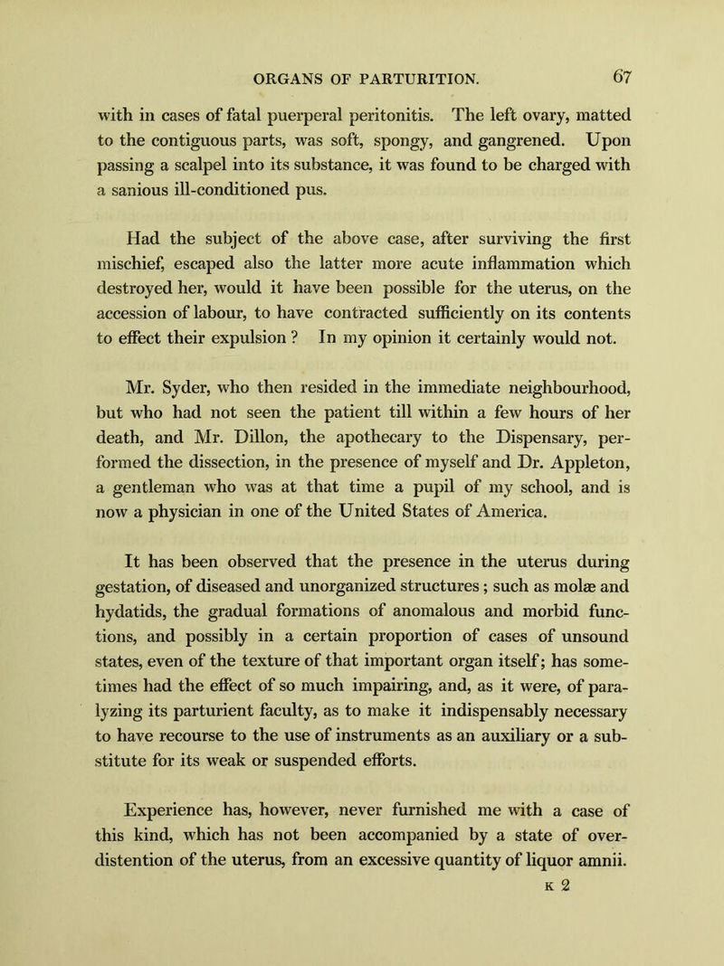 with in cases of fatal puerperal peritonitis. The left ovary, matted to the contiguous parts, was soft, spongy, and gangrened. Upon passing a scalpel into its substance, it was found to be charged with a sanious ill-conditioned pus. Had the subject of the above case, after surviving the first mischief, escaped also the latter more acute inflammation which destroyed her, would it have been possible for the uterus, on the accession of labour, to have contracted sufficiently on its contents to effect their expulsion ? In my opinion it certainly would not. Mr. Syder, who then resided in the immediate neighbourhood, but who had not seen the patient till within a few hours of her death, and Mr. Dillon, the apothecary to the Dispensary, per- formed the dissection, in the presence of myself and Dr. Appleton, a gentleman who was at that time a pupil of my school, and is now a physician in one of the United States of America. It has been observed that the presence in the uterus during gestation, of diseased and unorganized structures; such as mol® and hydatids, the gradual formations of anomalous and morbid func- tions, and possibly in a certain proportion of cases of unsound states, even of the texture of that important organ itself; has some- times had the effect of so much impairing, and, as it were, of para- lyzing its parturient faculty, as to make it indispensably necessary to have recourse to the use of instruments as an auxiliary or a sub- stitute for its weak or suspended efforts. Experience has, however, never furnished me with a case of this kind, which has not been accompanied by a state of over- distention of the uterus, from an excessive quantity of liquor amnii. k 2