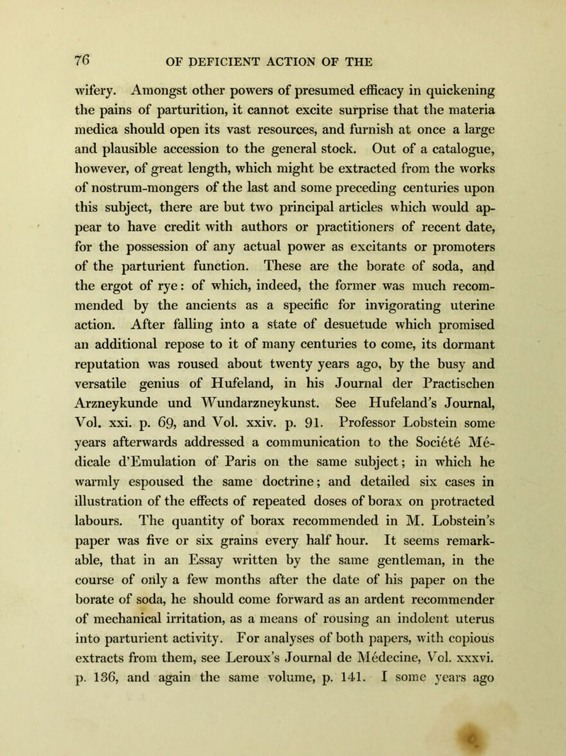 wifery. Amongst other powers of presumed efficacy in quickening the pains of parturition, it cannot excite surprise that the materia medica should open its vast resources, and furnish at once a large and plausible accession to the general stock. Out of a catalogue, however, of great length, which might be extracted from the works of nostrum-mongers of the last and some preceding centuries upon this subject, there are but two principal articles which would ap- pear to have credit with authors or practitioners of recent date, for the possession of any actual power as excitants or promoters of the parturient function. These are the borate of soda, and the ergot of rye: of which, indeed, the former was much recom- mended by the ancients as a specific for invigorating uterine action. After falling into a state of desuetude which promised an additional repose to it of many centuries to come, its dormant reputation was roused about twenty years ago, by the busy and versatile genius of Hufeland, in his Journal der Practischen Arzneykunde und Wundarzneykunst. See Hufeland's Journal, Vol. xxi. p. 69, and VoJ. xxiv. p. 91. Professor Lobstein some years afterwards addressed a communication to the Societe Me- dicale d’Emulation of Paris on the same subject; in which he warmly espoused the same doctrine; and detailed six cases in illustration of the effects of repeated doses of borax on protracted labours. The quantity of borax recommended in M. Lobsteiffs paper was five or six grains every half hour. It seems remark- able, that in an Essay written by the same gentleman, in the course of only a few months after the date of his paper on the borate of soda, he should come forward as an ardent recommender of mechanical irritation, as a means of rousing an indolent uterus into parturient activity. For analyses of both papers, with copious extracts from them, see Leroux’s Journal de Medecine, Yrol. xxxvi. p. 1S6, and again the same volume, p. 141. I some years ago