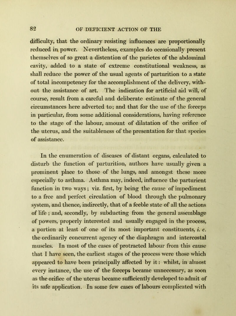 difficulty, that the ordinary resisting influences are proportionally reduced in power. Nevertheless, examples do occasionally present themselves of so great a distention of the parietes of the abdominal cavity, added to a state of extreme constitutional weakness, as shall reduce the power of the usual agents of parturition to a state of total incompetency for the accomplishment of the delivery, with- out the assistance of art. The indication for artificial aid will, of course, result from a careful and deliberate estimate of the general circumstances here adverted to; and that for the use of the forceps in particular, from some additional considerations, having reference to the stage of the labour, amount of dilatation of the orifice of the uterus, and the suitableness of the presentation for that species of assistance. In the enumeration of diseases of distant organs, calculated to disturb the function of parturition, authors have usually given a prominent place to those of the lungs, and amongst these more especially to asthma. Asthma may, indeed, influence the parturient function in two ways; viz. first, by being the cause of impediment to a free and perfect circulation of blood through the pulmonary system, and thence, indirectly, that of a feeble state of all the actions of life ; and, secondly, by subducting from the general assemblage of powers, properly interested and usually engaged in the process, a portion at least of one of its most important constituents, i. e. the ordinarily concurrent agency of the diaphragm and intercostal muscles. In most of the cases of protracted labour from this cause that I have seen, the earliest stages of the process were those which appeared to have been principally affected by it: whilst, in almost every instance, the use of the forceps became unnecessary, as soon as the orifice of the uterus became sufficiently developed to admit of its safe application. In some few cases of labours complicated with