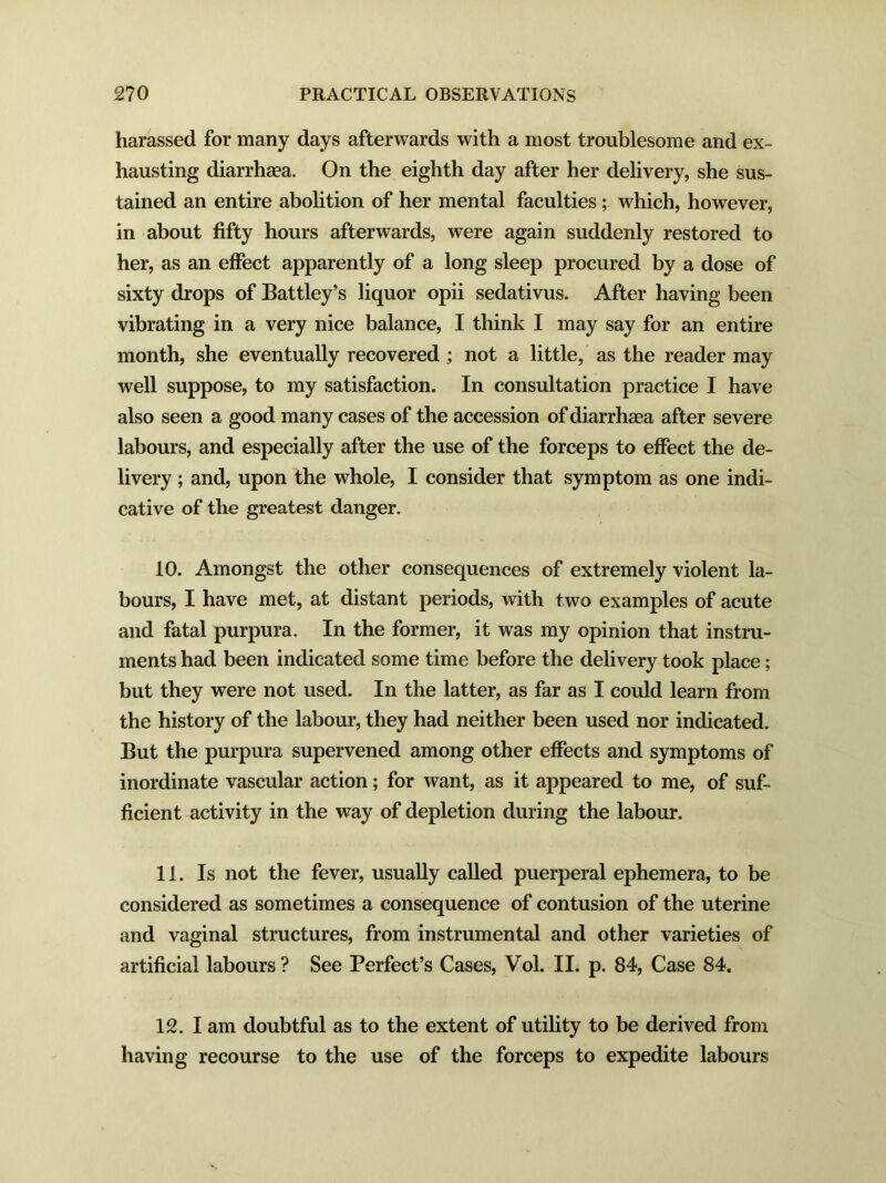 harassed for many days afterwards with a most troublesome and ex- hausting diarrhaea. On the eighth day after her delivery, she sus- tained an entire abolition of her mental faculties; which, however, in about fifty hours afterwards, were again suddenly restored to her, as an effect apparently of a long sleep procured by a dose of sixty drops of Battley’s liquor opii sedativus. After having been vibrating in a very nice balance, I think I may say for an entire month, she eventually recovered; not a little, as the reader may well suppose, to my satisfaction. In consultation practice I have also seen a good many cases of the accession of diarrhea after severe labours, and especially after the use of the forceps to effect the de- livery ; and, upon the whole, I consider that symptom as one indi- cative of the greatest danger. 10. Amongst the other consequences of extremely violent la- bours, I have met, at distant periods, with two examples of acute and fatal purpura. In the former, it was my opinion that instru- ments had been indicated some time before the delivery took place; but they were not used. In the latter, as far as I could learn from the history of the labour, they had neither been used nor indicated. But the purpura supervened among other effects and symptoms of inordinate vascular action; for want, as it appeared to me, of suf- ficient activity in the way of depletion during the labour. 11. Is not the fever, usually called puerperal ephemera, to be considered as sometimes a consequence of contusion of the uterine and vaginal structures, from instrumental and other varieties of artificial labours ? See Perfect’s Cases, Vol. II. p. 84, Case 84. 12. Iam doubtful as to the extent of utility to be derived from having recourse to the use of the forceps to expedite labours