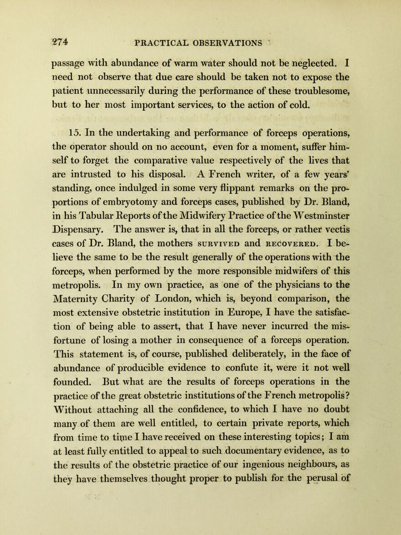 passage with abundance of warm water should not be neglected. I need not observe that due care should be taken not to expose the patient unnecessarily during the performance of these troublesome, but to her most important services, to the action of cold. 15. In the undertaking and performance of forceps operations, the operator should on no account, even for a moment, suffer him- self to forget the comparative value respectively of the lives that are intrusted to his disposal. A French writer, of a few years’ standing, once indulged in some very flippant remarks on the pro- portions of embryotomy and forceps cases, published by Dr. Bland, in his Tabular Reports of the Midwifery Practice of the Westminster Dispensary. The answer is, that in all the forceps, or rather vectis cases of Dr. Bland, the mothers survived and recovered. I be- lieve the same to be the result generally of the operations with the forceps, when performed by the more responsible midwifers of this metropolis. In my own practice, as one of the physicians to the Maternity Charity of London, which is, beyond comparison, the most extensive obstetric institution in Europe, I have the satisfac- tion of being able to assert, that I have never incurred the mis- fortune of losing a mother in consequence of a forceps operation. This statement is, of course, published deliberately, in the face of abundance of producible evidence to confute it, were it not well founded. But what are the results of forceps operations in the practice of the great obstetric institutions of the French metropolis? Without attaching all the confidence, to which I have no doubt many of them are well entitled, to certain private reports, which from time to tfine I have received on these interesting topics; I am at least fully entitled to appeal to such documentary evidence, as to the results of the obstetric practice of our ingenious neighbours, as they have themselves thought proper to publish for the perusal of