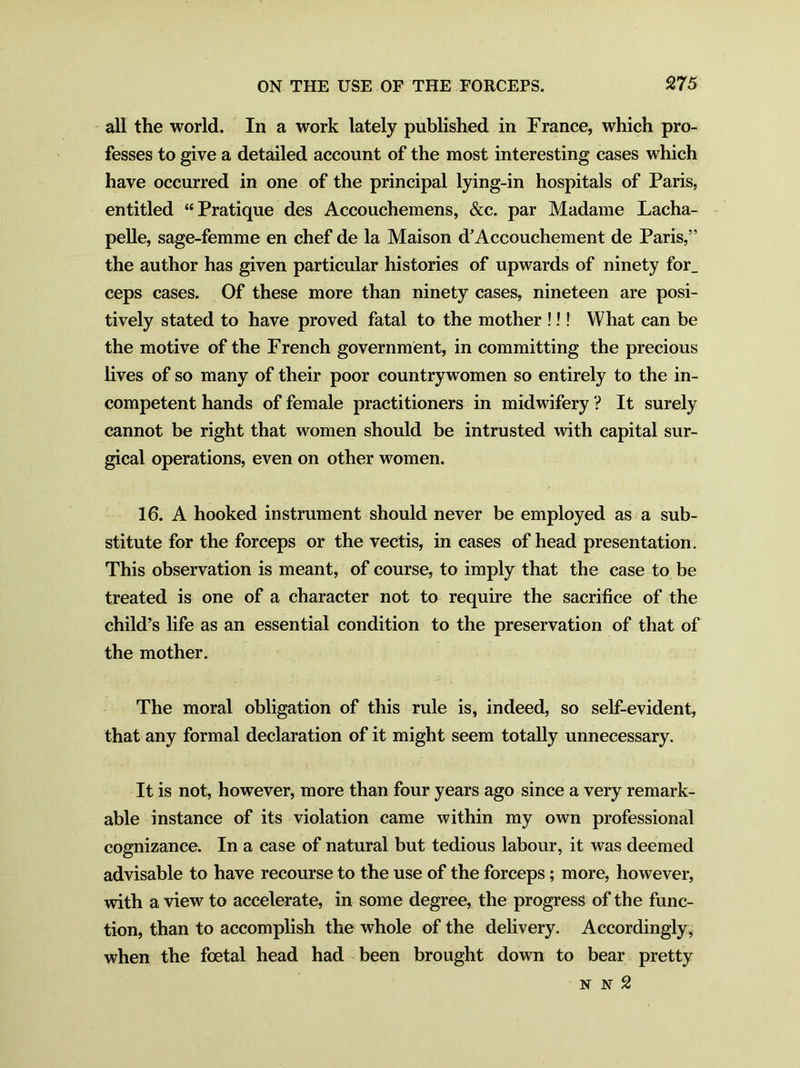 all the world. In a work lately published in France, which pro- fesses to give a detailed account of the most interesting cases which have occurred in one of the principal lying-in hospitals of Paris, entitled “Pratique des Accouchemens, &c. par Madame Lacha- pelle, sage-femme en chef de la Maison d’Accouchement de Paris,” the author has given particular histories of upwards of ninety for_ ceps cases. Of these more than ninety cases, nineteen are posi- tively stated to have proved fatal to the mother !!! What can be the motive of the French government, in committing the precious lives of so many of their poor countrywomen so entirely to the in- competent hands of female practitioners in midwifery ? It surely cannot be right that women should be intrusted with capital sur- gical operations, even on other women. 16. A hooked instrument should never be employed as a sub- stitute for the forceps or the vectis, in cases of head presentation. This observation is meant, of course, to imply that the case to be treated is one of a character not to require the sacrifice of the child’s life as an essential condition to the preservation of that of the mother. The moral obligation of this rule is, indeed, so self-evident, that any formal declaration of it might seem totally unnecessary. It is not, however, more than four years ago since a very remark- able instance of its violation came within my own professional cognizance. In a case of natural but tedious labour, it was deemed advisable to have recourse to the use of the forceps; more, however, with a view to accelerate, in some degree, the progress of the func- tion, than to accomplish the whole of the delivery. Accordingly, when the foetal head had been brought down to bear pretty N N 2