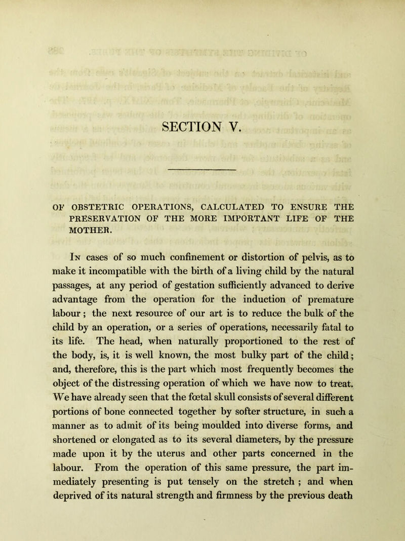 OF OBSTETRIC OPERATIONS, CALCULATED TO ENSURE THE PRESERVATION OF THE MORE IMPORTANT LIFE OF THE MOTHER. In cases of so much confinement or distortion of pelvis, as to make it incompatible with the birth of a living child by the natural passages, at any period of gestation sufficiently advanced to derive advantage from the operation for the induction of premature labour ; the next resource of our art is to reduce the bulk of the child by an operation, or a series of operations, necessarily fatal to its life. The head, when naturally proportioned to the rest of the body, is, it is well known, the most bulky part of the child; and, therefore, this is the part which most frequently becomes the object of the distressing operation of which we have now to treat. We have already seen that the foetal skull consists of several different portions of bone connected together by softer structure, in such a manner as to admit of its being moulded into diverse forms, and shortened or elongated as to its several diameters, by the pressure made upon it by the uterus and other parts concerned in the labour. From the operation of this same pressure, the part im- mediately presenting is put tensely on the stretch ; and when deprived of its natural strength and firmness by the previous death