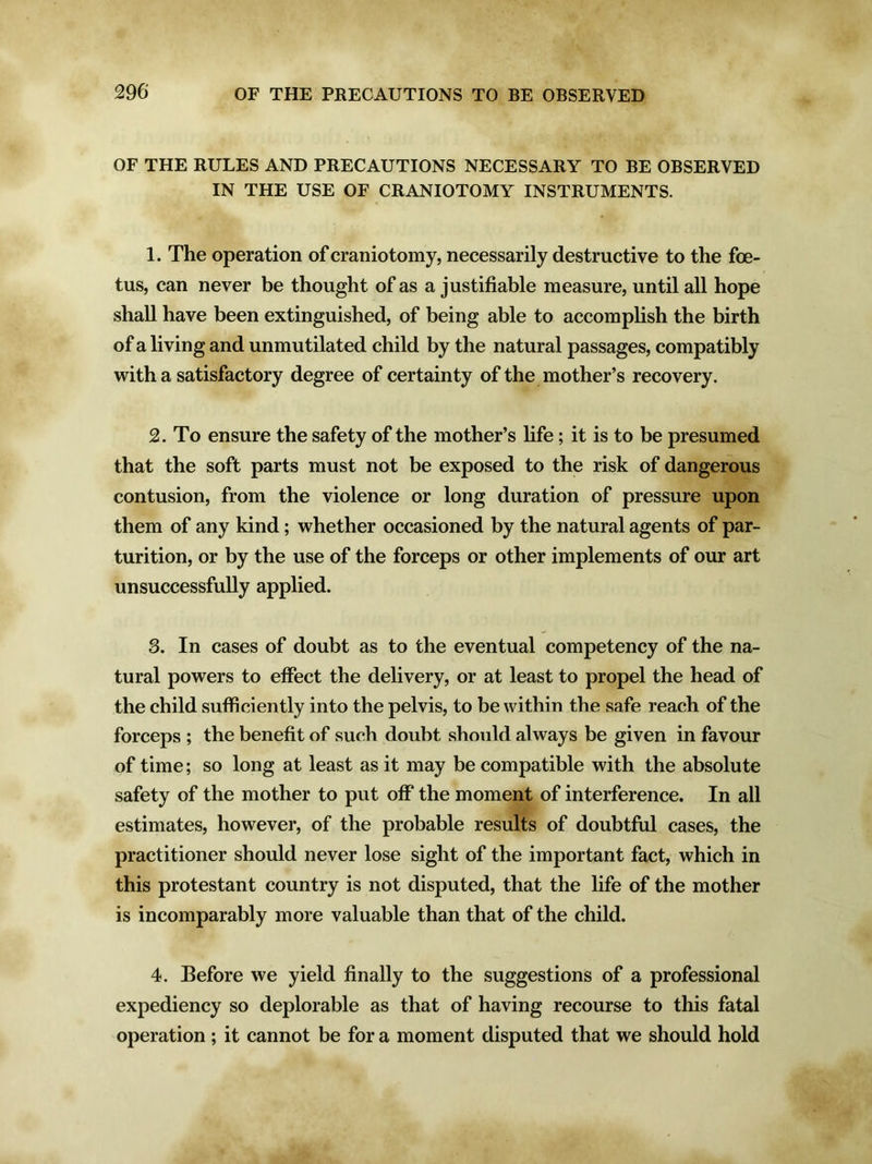 OF THE RULES AND PRECAUTIONS NECESSARY TO BE OBSERVED IN THE USE OF CRANIOTOMY INSTRUMENTS. 1. The operation of craniotomy, necessarily destructive to the foe- tus, can never be thought of as a justifiable measure, until all hope shall have been extinguished, of being able to accomplish the birth of a living and unmutilated child by the natural passages, compatibly with a satisfactory degree of certainty of the mother’s recovery. 2. To ensure the safety of the mother’s fife; it is to be presumed that the soft parts must not be exposed to the risk of dangerous contusion, from the violence or long duration of pressure upon them of any kind; whether occasioned by the natural agents of par- turition, or by the use of the forceps or other implements of our art unsuccessfully applied. 3. In cases of doubt as to the eventual competency of the na- tural powers to effect the delivery, or at least to propel the head of the child sufficiently into the pelvis, to be within the safe reach of the forceps ; the benefit of such doubt should always be given in favour of time; so long at least as it may be compatible with the absolute safety of the mother to put off the moment of interference. In all estimates, however, of the probable results of doubtful cases, the practitioner should never lose sight of the important fact, which in this protestant country is not disputed, that the life of the mother is incomparably more valuable than that of the child. 4. Before we yield finally to the suggestions of a professional expediency so deplorable as that of having recourse to this fatal operation ; it cannot be for a moment disputed that we should hold