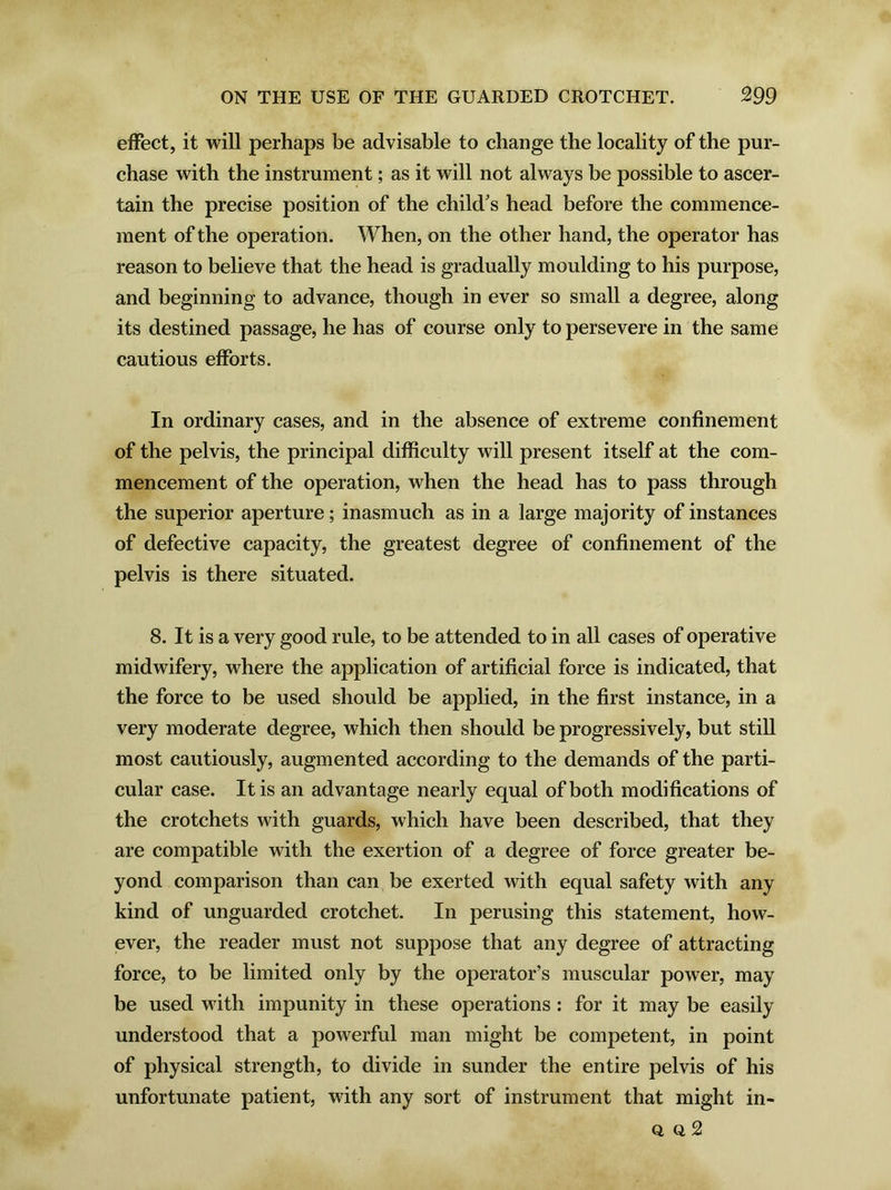 effect, it will perhaps be advisable to change the locality of the pur- chase with the instrument; as it will not always be possible to ascer- tain the precise position of the child's head before the commence- ment of the operation. When, on the other hand, the operator has reason to believe that the head is gradually moulding to his purpose, and beginning to advance, though in ever so small a degree, along its destined passage, he has of course only to persevere in the same cautious efforts. In ordinary cases, and in the absence of extreme confinement of the pelvis, the principal difficulty will present itself at the com- mencement of the operation, when the head has to pass through the superior aperture; inasmuch as in a large majority of instances of defective capacity, the greatest degree of confinement of the pelvis is there situated. 8. It is a very good rule, to be attended to in all cases of operative midwifery, where the application of artificial force is indicated, that the force to be used should be applied, in the first instance, in a very moderate degree, which then should be progressively, but still most cautiously, augmented according to the demands of the parti- cular case. It is an advantage nearly equal of both modifications of the crotchets with guards, which have been described, that they are compatible with the exertion of a degree of force greater be- yond comparison than can be exerted with equal safety with any kind of unguarded crotchet. In perusing this statement, how- ever, the reader must not suppose that any degree of attracting force, to be limited only by the operator’s muscular power, may be used with impunity in these operations: for it may be easily understood that a powerful man might be competent, in point of physical strength, to divide in sunder the entire pelvis of his unfortunate patient, with any sort of instrument that might in- ti a 2