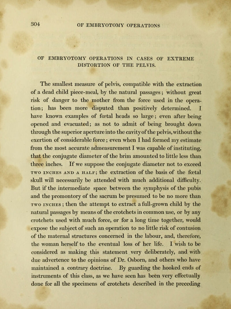 OF EMBRYOTOMY OPERATIONS IN CASES OF EXTREME DISTORTION OF THE PELVIS. The smallest measure of pelvis, compatible with the extraction of a dead child piece-meal, by the natural passages; without great risk of danger to the mother from the force used in the opera- tion; has been more disputed than positively determined. I have known examples of foetal heads so large; even after being opened and evacuated; as not to admit of being brought down through the superior aperture into the cavity of the pelvis, without the exertion of considerable force; even when I had formed my estimate from the most accurate admeasurement I was capable of instituting, that the conjugate diameter of the brim amounted to little less than three inches. If we suppose the conjugate diameter not to exceed two inches and a half; the extraction of the basis of the foetal skull will necessarily be attended with much additional difficulty. But if the intermediate space between the symphysis of the pubis and the promontory of the sacrum be presumed to be no more than two inches ; then the attempt to extract a full-grown child by the natural passages by means of the crotchets in common use, or by any crotchets used with much force, or for a long time together, would expose the subject of such an operation to no little risk of contusion of the maternal structures concerned in the labour, and, therefore, the woman herself to the eventual loss of her life. I wish to be considered as making this statement very deliberately, and with due advertence to the opinions of Dr. Osborn, and others who have maintained a contrary doctrine. By guarding the hooked ends of instruments of this class, as we have seen has been very effectually done for all the specimens of crotchets described in the preceding