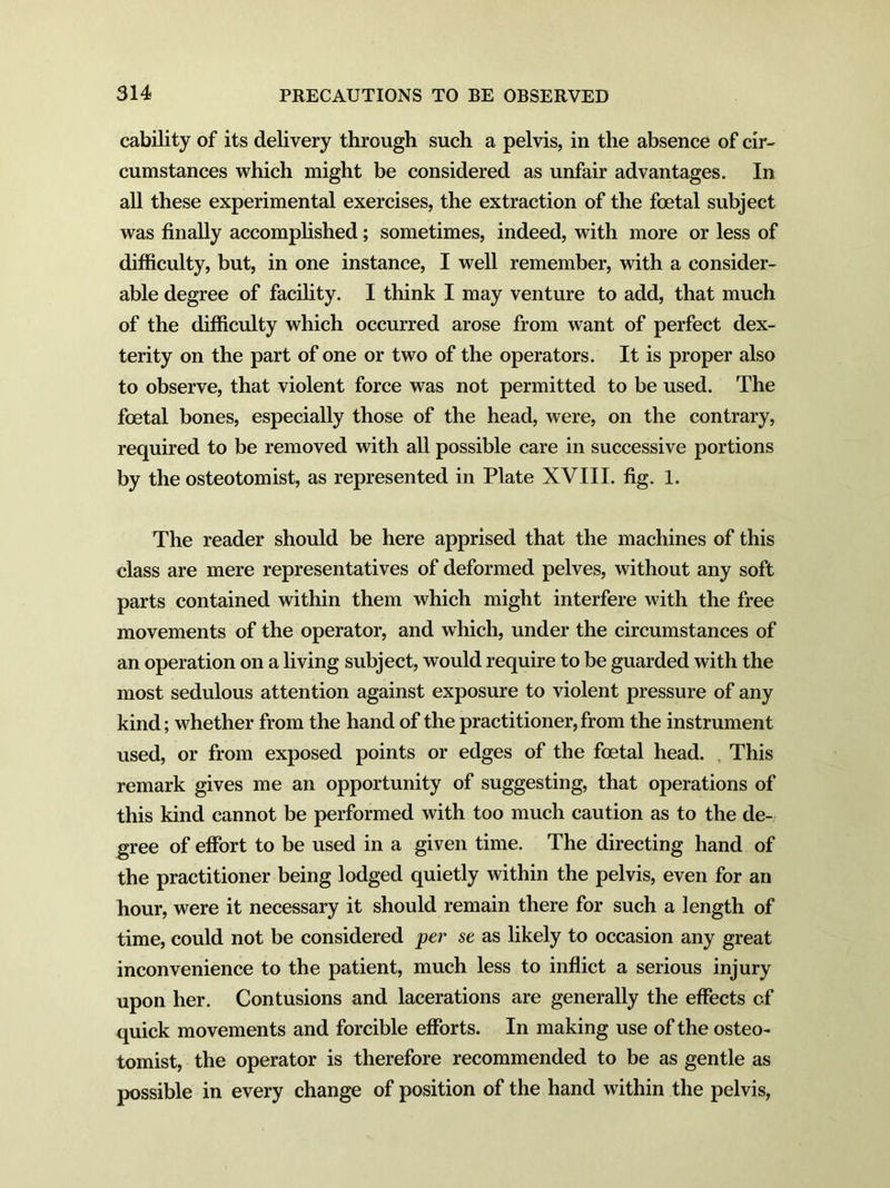 cability of its delivery through such a pelvis, in the absence of cir- cumstances which might be considered as unfair advantages. In all these experimental exercises, the extraction of the foetal subject was finally accomplished; sometimes, indeed, with more or less of difficulty, but, in one instance, I well remember, with a consider- able degree of facility. I think I may venture to add, that much of the difficulty which occurred arose from want of perfect dex- terity on the part of one or two of the operators. It is proper also to observe, that violent force was not permitted to be used. The foetal bones, especially those of the head, were, on the contrary, required to be removed with all possible care in successive portions by the osteotomist, as represented in Plate XVIII. fig. 1. The reader should be here apprised that the machines of this class are mere representatives of deformed pelves, without any soft parts contained within them which might interfere with the free movements of the operator, and which, under the circumstances of an operation on a living subject, would require to be guarded with the most sedulous attention against exposure to violent pressure of any kind; whether from the hand of the practitioner, from the instrument used, or from exposed points or edges of the foetal head. This remark gives me an opportunity of suggesting, that operations of this kind cannot be performed with too much caution as to the de- gree of effort to be used in a given time. The directing hand of the practitioner being lodged quietly within the pelvis, even for an hour, were it necessary it should remain there for such a length of time, could not be considered per se as likely to occasion any great inconvenience to the patient, much less to inflict a serious injury upon her. Contusions and lacerations are generally the effects of quick movements and forcible efforts. In making use of the osteo- tomist, the operator is therefore recommended to be as gentle as possible in every change of position of the hand within the pelvis,