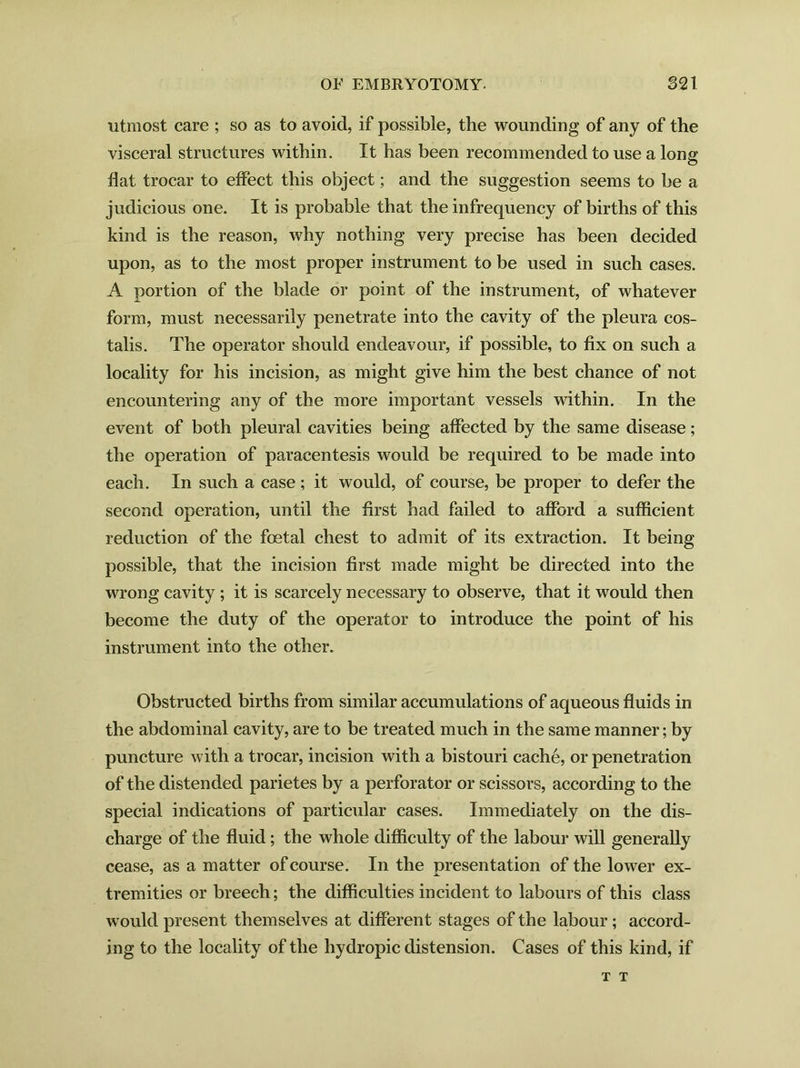 utmost care ; so as to avoid, if possible, the wounding of any of the visceral structures within. It has been recommended to use a long flat trocar to effect this object; and the suggestion seems to be a judicious one. It is probable that the infrequency of births of this kind is the reason, why nothing very precise has been decided upon, as to the most proper instrument to be used in such cases. A portion of the blade or point of the instrument, of whatever form, must necessarily penetrate into the cavity of the pleura cos- talis. The operator should endeavour, if possible, to fix on such a locality for his incision, as might give him the best chance of not encountering any of the more important vessels within. In the event of both pleural cavities being affected by the same disease; the operation of paracentesis would be required to be made into each. In such a case; it would, of course, be proper to defer the second operation, until the first had failed to afford a sufficient reduction of the foetal chest to admit of its extraction. It being possible, that the incision first made might be directed into the wrong cavity ; it is scarcely necessary to observe, that it would then become the duty of the operator to introduce the point of his instrument into the other. Obstructed births from similar accumulations of aqueous fluids in the abdominal cavity, are to be treated much in the same manner; by puncture with a trocar, incision with a bistouri cache, or penetration of the distended parietes by a perforator or scissors, according to the special indications of particular cases. Immediately on the dis- charge of the fluid; the whole difficulty of the labour will generally cease, as a matter of course. In the presentation of the lower ex- tremities or breech; the difficulties incident to labours of this class would present themselves at different stages of the labour; accord- ing to the locality of the hydropic distension. Cases of this kind, if T T