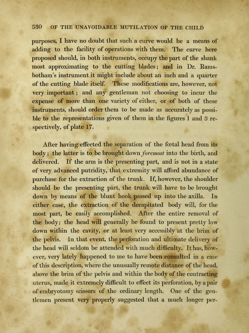 purposes, I have no doubt that such a curve would be a means of adding to the facility of operations with them. The curve here proposed should, in both instruments, occupy the part of the shank most approximating to the cutting blades; and in Dr. Rams- bothanfs instrument it might include about an inch and a quarter of the cutting blade itself. These modifications are, however, not very important; and any gentleman not choosing to incur the expense of more than one variety of either, or of both of these instruments, should order them to be made as accurately as possi- ble to the representations given of them in the figures 1 and 3 re- spectively, of plate 17. After having effected the separation of the fcetal head from its body ; the latter is to be brought down foremost into the birth, and delivered. If the arm is the presenting part, and is not in a state of very advanced putridity, that extremity will afford abundance of purchase for the extraction of the trunk. If, however, the shoulder should be the presenting part, the trunk will have to be brought down by means of the blunt hook passed up into the axilla. In either case, the extraction of the decapitated body will, for the most part, be easily accomplished. After the entire removal of the body; the head will generally be found to present pretty low down within the cavity, or at least very accessibly at the brim of the pelvis. In that event, the perforation and ultimate delivery of the head will seldom be attended with much difficulty. It has, how- ever, very lately happened to me to have been consulted in a case of this description, where the unusually remote distance of the head, above the brim of the pelvis and within the body of the contracting uterus, made it extremely difficult to effect its perforation, by a pair of embryotomy scissors of the ordinary length. One of the gen- tlemen present very properly suggested that a much longer per-