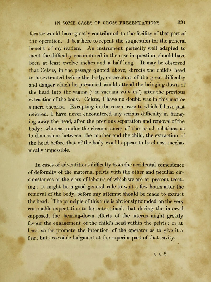 forator would have greatly contributed to the facility of that part of the operation. I beg here to repeat the suggestion for the general benefit of my readers. An instrument perfectly well adapted to meet the difficulty encountered in the case in question, should have been at least twelve inches and a half long. It may be observed that Celsus, in the passage quoted above, directs the child’s head to be extracted before the body, on account of the great difficulty and danger which he presumed would attend the bringing down of the head into the vagina (“ in vacuam vulvam”) after the previous extraction of the body. Celsus, I have no doubt, was in this matter a mere theorist. Excepting in the recent case to which I have just referred, I have never encountered any serious difficulty in bring- ing away the head, after the previous separation and removal of the body: whereas, under the circumstances of the usual relations, as to dimensions between the mother and the child, the extraction of the head before that of the body would appear to be almost mecha- nically impossible. In cases of adventitious difficulty from the accidental coincidence of deformity of the maternal pelvis with the other and peculiar cir- cumstances of the class of labours of which we are at present treat- ing ; it might be a good general rule to wait a few hours after the removal of the body, before any attempt should be made to extract the head. The principle of this rule is obviously founded on the very reasonable expectation to be entertained, that during the interval supposed, the bearing-down efforts of the uterus might greatly favour the engagement of the child’s head within the pelvis; or at least, so far promote the intention of the operator as to give it a firm, but accessible lodgment at the superior part of that cavity. u u 2