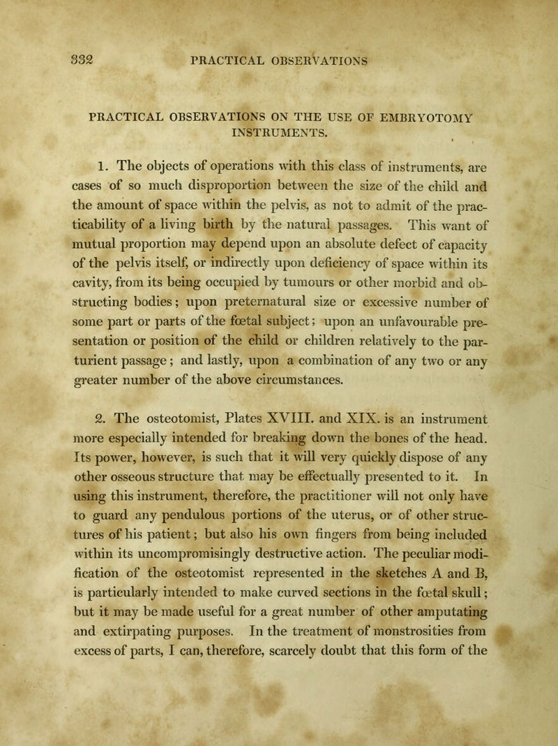PRACTICAL OBSERVATIONS ON THE USE OF EMBRYOTOMY INSTRUMENTS. * ? 1. The objects of operations with this class of instruments, are cases of so much disproportion between the size of the child and the amount of space within the pelvis, as not to admit of the prac- ticability of a living birth by the natural passages. This want of mutual proportion may depend upon an absolute defect of capacity of the pelvis itself, or indirectly upon deficiency of space within its cavity, from its being occupied by tumours or other morbid and ob- structing bodies; upon preternatural size or excessive number of some part or parts of the foetal subject; upon an unfavourable pre- sentation or position of the child or children relatively to the par- turient passage ; and lastly, upon a combination of any two or any greater number of the above circumstances. 2. The osteotomist, Plates XVIII. and XIX. is an instrument more especially intended for breaking down the bones of the head. Its power, however, is such that it will very quickly dispose of any other osseous structure that may be effectually presented to it. In using this instrument, therefore, the practitioner will not only have to guard any pendulous portions of the uterus, or of other struc- tures of his patient; but also his own fingers from being included within its uncompromisingly destructive action. The peculiar modi- fication of the osteotomist represented in the sketches A and B, is particularly intended to make curved sections in the foetal skull; but it may be made useful for a great number of other amputating and extirpating purposes. In the treatment of monstrosities from excess of parts, I can, therefore, scarcely doubt that this form of the