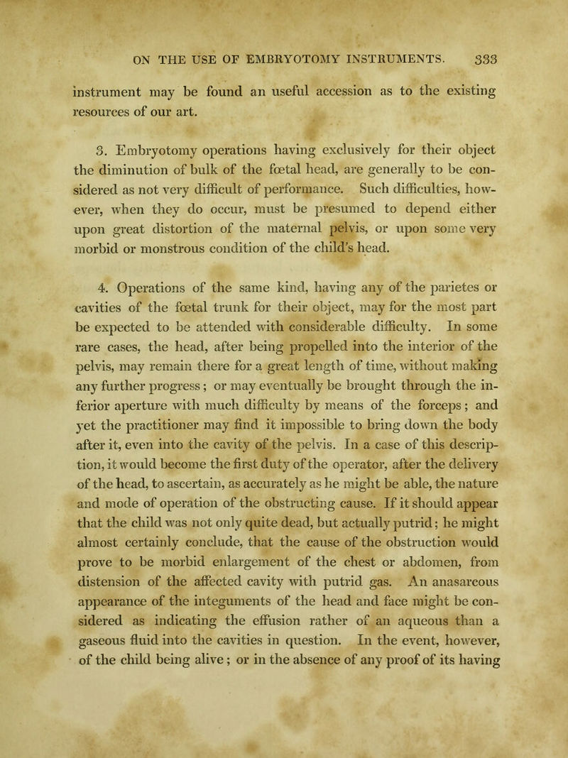 instrument may be found an useful accession as to the existing resources of our art. 3. Embryotomy operations having exclusively for their object the diminution of bulk of the foetal head, are generally to be con- sidered as not very difficult of performance. Such difficulties, how- ever, when they do occur, must be presumed to depend either upon great distortion of the maternal pelvis, or upon some very morbid or monstrous condition of the child’s head. 4. Operations of the same kind, having any of the parietes or cavities of the foetal trunk for their object, may for the most part be expected to be attended with considerable difficulty. In some rare cases, the head, after being propelled into the interior of the pelvis, may remain there for a great length of time, without making any further progress ; or may eventually be brought through the in- ferior aperture with much difficulty by means of the forceps; and yet the practitioner may find it impossible to bring down the body after it, even into the cavity of the pelvis. In a case of this descrip- tion, it would become the first duty of the operator, after the delivery of the head, to ascertain, as accurately as he might be able, the nature and mode of operation of the obstructing cause. If it should appear that the child was not only quite dead, but actually putrid; he might almost certainly conclude, that the cause of the obstruction would prove to be morbid enlargement of the chest or abdomen, from distension of the affected cavity with putrid gas. An anasarcous appearance of the integuments of the head and face might be con- sidered as indicating the effusion rather of an aqueous than a gaseous fluid into the cavities in question. In the event, however, of the child being alive ; or in the absence of any proof of its having