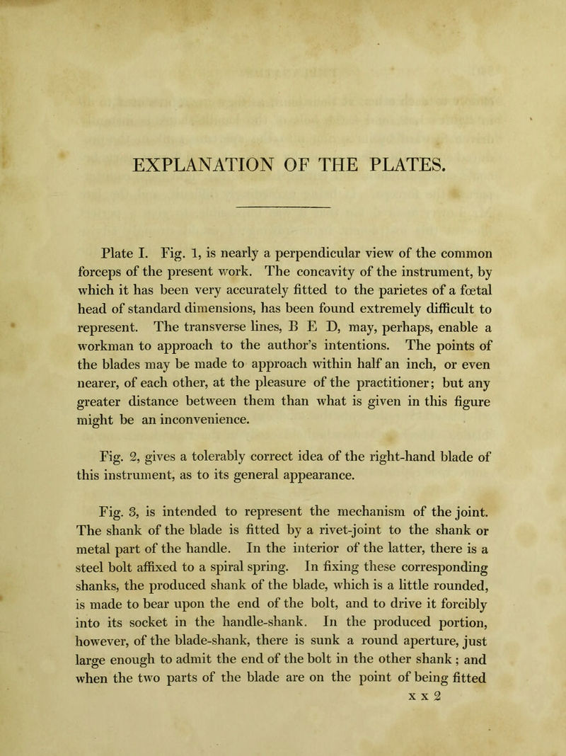 EXPLANATION OF THE PLATES. Plate I. Pig. 1, is nearly a perpendicular view of the common forceps of the present work. The concavity of the instrument, by which it has been very accurately fitted to the parietes of a foetal head of standard dimensions, has been found extremely difficult to represent. The transverse lines, BED, may, perhaps, enable a workman to approach to the author’s intentions. The points of the blades may be made to approach within half an inch, or even nearer, of each other, at the pleasure of the practitioner; but any greater distance between them than what is given in this figure might be an inconvenience. Pig. 2, gives a tolerably correct idea of the right-hand blade of this instrument, as to its general appearance. Fig. 3, is intended to represent the mechanism of the joint. The shank of the blade is fitted by a rivet-joint to the shank or metal part of the handle. In the interior of the latter, there is a steel bolt affixed to a spiral spring. In fixing these corresponding shanks, the produced shank of the blade, which is a little rounded, is made to bear upon the end of the bolt, and to drive it forcibly into its socket in the handle-shank. In the produced portion, however, of the blade-shank, there is sunk a round aperture, just large enough to admit the end of the bolt in the other shank ; and when the two parts of the blade are on the point of being fitted x x 2