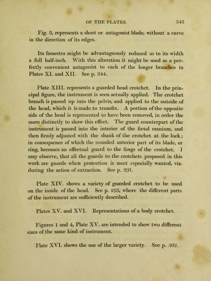 Fig. 3, represents a short or antagonist blade, without a curve in the direction of its edges. Its fasnestra might be advantageously reduced as to its width a full half-inch. With this alteration it might be used as a per- fectly convenient antagonist to each of the longer branches in Plates XI. and XII. See p. 244. Plate XIII. represents a guarded head crotchet. In the prin- cipal figure, the instrument is seen actually applied. The crotchet branch is passed up into the pelvis, and applied to the outside of the head, which it is made to transfix. A portion of the opposite side of the head is represented to have been removed, in order the more distinctly to show this effect. The guard counterpart of the instrument is passed into the interior of the foetal cranium, and then firmly adjusted with the shank of the crotchet at the lock ; in consequence of which the rounded anterior part of its blade, or ring, becomes an effectual guard to the fangs of the crotchet. I may observe, that all the guards to the crotchets proposed in this work are guards when protection is most especially wanted, viz. during the action of extraction. See p. 291. Plate XIV. shows a variety of guarded crotchet to be used on the inside of the head. See p. 293, where the different parts of the instrument are sufficiently described. Plates XV. and XVI. Representations of a body crotchet. Figures 1 and 4, Plate XV. are intended to show two different sizes of the same kind of instrument. Plate XVI. shows the use of the larger variety. See p. 302.