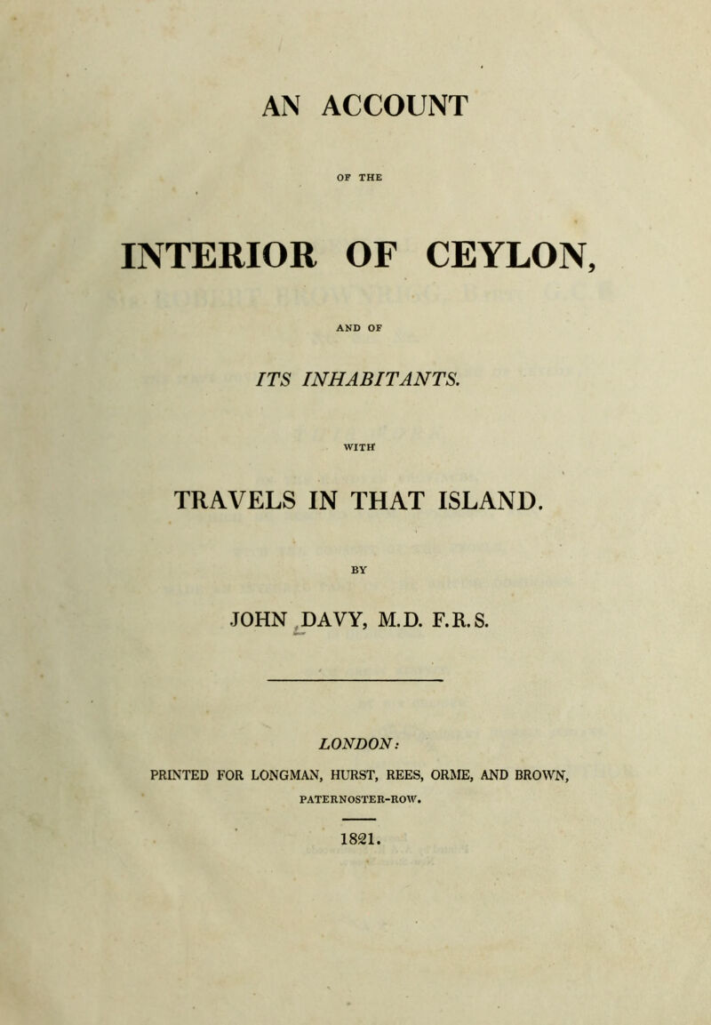 AN ACCOUNT OF THE INTERIOR OF CEYLON, AND OF ITS INHABITANTS, WITH TRAVELS IN THAT ISLAND. JOHN,DAVY, M.D. F.R.S. LONDON: PRINTED FOR LONGMAN, HURST, REES, ORME, AND BROWN, PATERNOSTER-ROW. 1821.