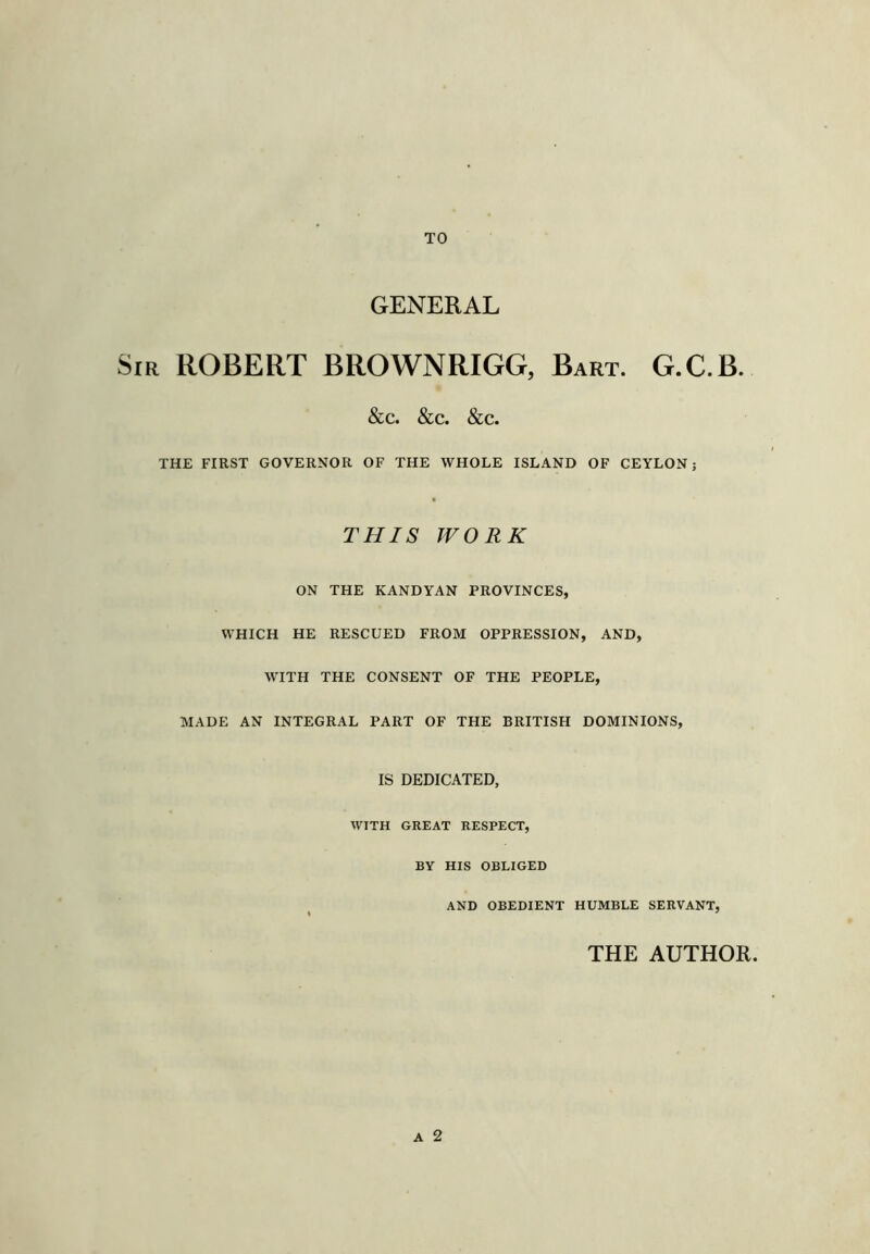 TO GENERAL Sir ROBERT BROWNRIGG, Bart. G.C.B. &c. &c. &c. THE FIRST GOVERNOR OF THE WHOLE ISLAND OF CEYLON; THIS WORK ON THE KANDYAN PROVINCES, WHICH HE RESCUED FROM OPPRESSION, AND, WITH THE CONSENT OF THE PEOPLE, MADE AN INTEGRAL PART OF THE BRITISH DOMINIONS, IS DEDICATED, WITH GREAT RESPECT, BY HIS OBLIGED AND OBEDIENT HUMBLE SERVANT, A 2 THE AUTHOR