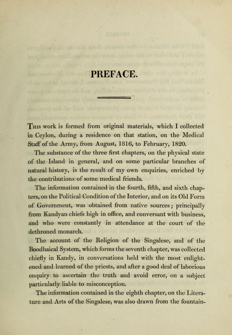 PREFACE. This work is formed from original materials, which I collected in Ceylon, during a residence on that station, on the Medical Staff of the Army, from August, 1816, to February, 1820. The substance of the three first chapters, on the physical state of the Island in general, and on some particular branches of natural history, is the result of my own enquiries, enriched by the contributions of some medical friends. The information contained in the fourth, fifth, and sixth chap- ters, on the Political Condition of the Interior, and on its Old Form of Government, was obtained from native sources; principally from Kandyan;chiefs high in office, and conversant with business, and who were constantly in attendance at the court of the dethroned monarch. The account of the Religion of the Singalese, and of the Boodhaical System, which forms the seventh chapter, was collected chiefly in Kandy, in conversations held with the most enlight- ened and learned of the priests, and after a good deal of laborious enquiry to ascertain the truth and avoid error, on a subject particularly liable to misconception. The information contained in the eighth chapter, on the Litera- ture and Arts of the Singalese, was also drawn from the fountain-