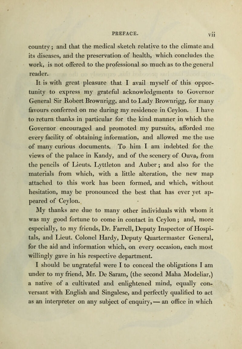 country; and that the medical sketch relative to the climate and its diseases, and the preservation of health, which concludes the work, is not offered to the professional so much as to the general reader. It is with great pleasure that I avail myself of this oppor- tunity to express my grateful acknowledgments to Governor General Sir Robert Brownrigg, and to Lady Brownrigg, for many favours conferred on me during my residence in Ceylon. I have to return thanks in particular for the kind manner in which the Governor encouraged and promoted my pursuits, afforded me every facility of obtaining information, and allowed me the use of many curious documents. To him I am indebted for the views of the palace in Kandy, and of the scenery of Ouva, from the pencils of Lieuts. Lyttleton and Auber; and also for the materials from which, with a little alteration, the new map attached to this work has been formed, and which, without hesitation, may be pronounced the best that has ever yet ap- peared of Ceylon. JVly thanks are due to many other individuals with whom it was my good fortune to come in contact in Ceylon; and, more especially, to my friends. Dr. Farrell, Deputy Inspector of Hospi- tals, and Lieut. Colonel Hardy, Deputy Quartermaster General, for the aid and information which, on every occasion, each most willingly gave in his respective department. I should be ungrateful were I to conceal the obligations I am under to my friend, Mr. De Saram, (the second Maha Modeliar,) a native of a cultivated and enlightened mind, equally con- versant with English and Singalese, and perfectly qualified to act as an interpreter on any subject of enquiry,— an office in which