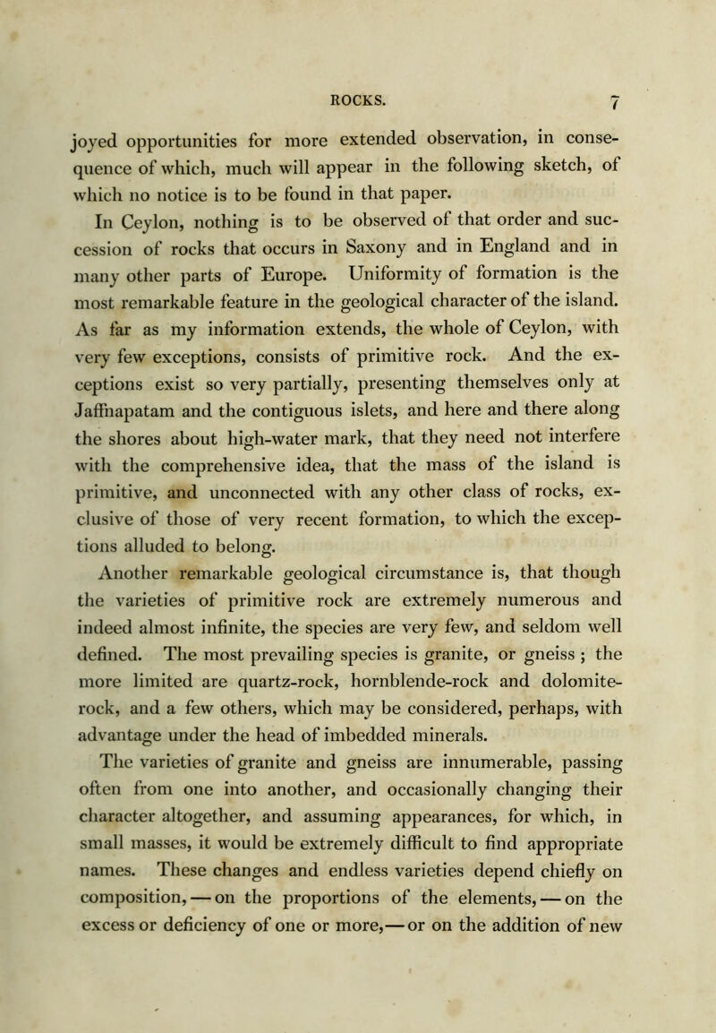 joyed opportunities for more extended observation, in conse- quence of which, much will appear in the following sketch, of which no notice is to be found in that paper. In Ceylon, nothing is to be observed of that order and suc- cession of rocks that occurs in Saxony and in England and in many other parts of Europe. Uniformity of formation is the most remarkable feature in the geological character of the island. As far as my information extends, the whole of Ceylon, with very few exceptions, consists of primitive rock. And the ex- ceptions exist so very partially, presenting themselves only at Jaffnapatam and the contiguous islets, and here and there along the shores about high-water mark, that they need not interfere with the comprehensive idea, that the mass of the island is primitive, and unconnected with any other class of rocks, ex- clusive of those of very recent formation, to which the excep- tions alluded to belong. Another remarkable geological circumstance is, that though the varieties of primitive rock are extremely numerous and indeed almost infinite, the species are very few, and seldom well defined. The most prevailing species is granite, or gneiss ; the more limited are quartz-rock, hornblende-rock and dolomite- rock, and a few others, which may be considered, perhaps, with advantage under the head of imbedded minerals. The varieties of granite and gneiss are innumerable, passing often from one into another, and occasionally changing their character altogether, and assuming appearances, for which, in small masses, it would be extremely difficult to find appropriate names. These changes and endless varieties depend chiefly on composition, — on the proportions of the elements, — on the excess or deficiency of one or more,—or on the addition of new