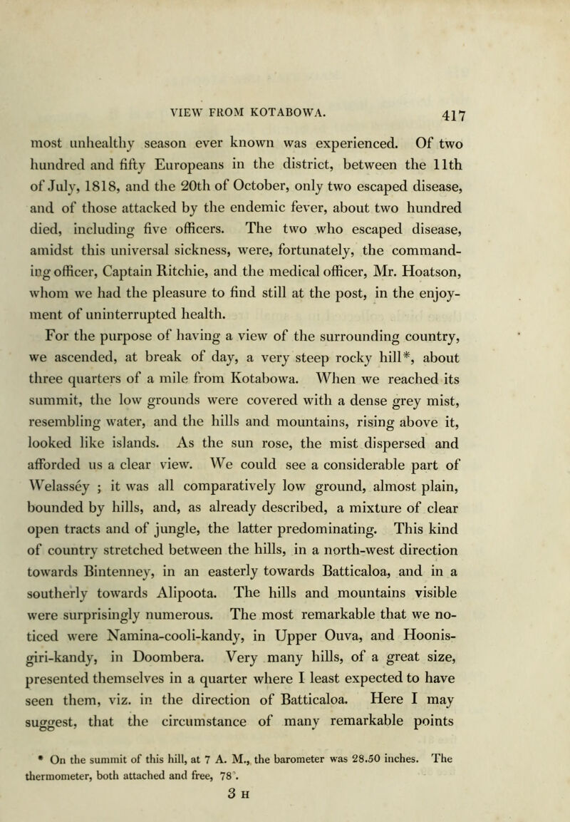 VIEW FROM KOTABOWA. most Linliealthy season ever known was experienced. Of two hundred and fifty Europeans in the district, between the 11th of July, 1818, and the 20th of October, only two escaped disease, and of those attacked by the endemic fever, about two hundred died, including five officers. The two who escaped disease, amidst this universal sickness, were, fortunately, the command- ing officer. Captain Ritchie, and the medical officer, Mr. Hoatson, whom we had the pleasure to find still at the post, in the enjoy- ment of uninterrupted health. For the purpose of having a view of the surrounding country, we ascended, at break of day, a very steep rocky hill*, about three quarters of a mile from Kotabowa. When we reached its summit, the low grounds were covered with a dense grey mist, resembling water, and the hills and mountains, rising above it, looked like islands. As the sun rose, the mist dispersed and afforded us a clear view. We could see a considerable part of Welassey ; it was all comparatively low ground, almost plain, bounded by hills, and, as already described, a mixture of clear open tracts and of jungle, the latter predominating. This kind of country stretched between the hills, in a north-west direction towards Bintenney, in an easterly towards Batticaloa, and in a southerly towards Alipoota. The hills and mountains visible were surprisingly numerous. The most remarkable that we no- ticed were Namina-cooli-kandy, in Upper Ouva, and Hoonis- giri-kandy, in Doombera. Very many hills, of a great size, presented themselves in a quarter where I least expected to have seen them, viz. in the direction of Batticaloa. Here I may suggest, that the circumstance of many remarkable points • On the summit of this hill, at 7 A. M., the barometer was 28.50 inches. The tliermometer, both attached and free, 78’’. 3 H