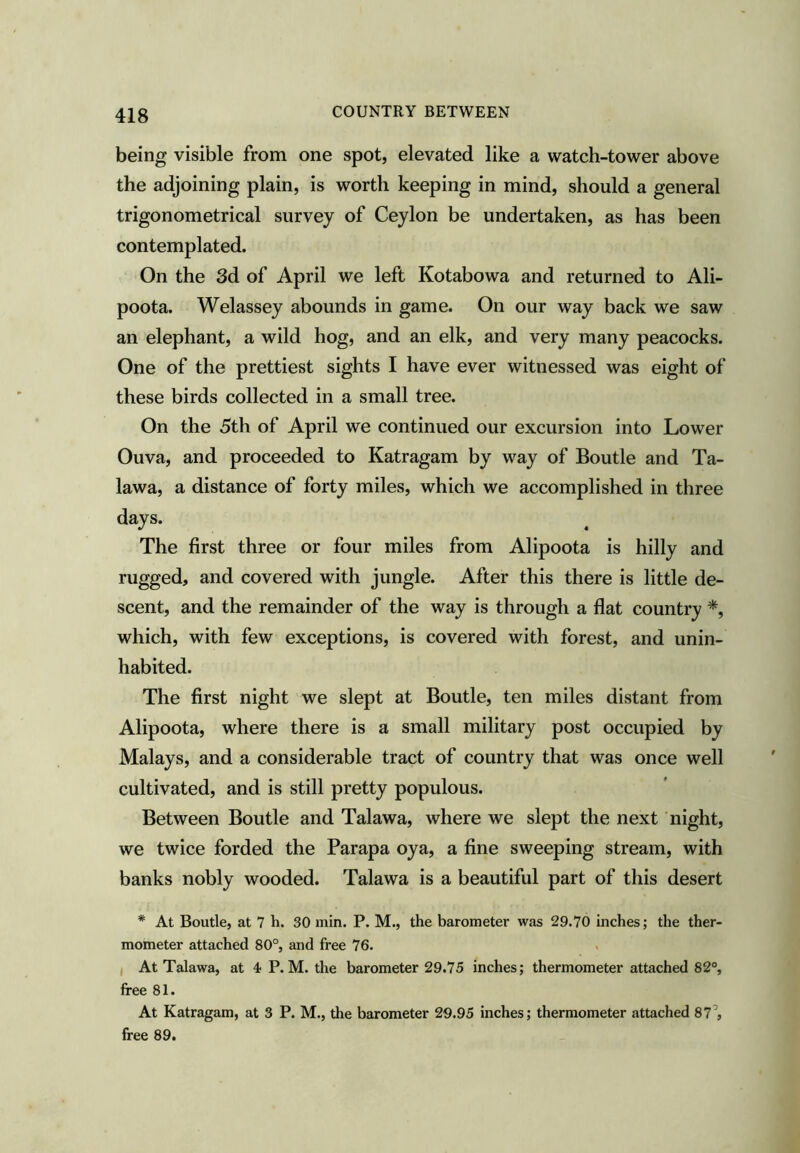 being visible from one spot, elevated like a watch-tower above the adjoining plain, is worth keeping in mind, should a general trigonometrical survey of Ceylon be undertaken, as has been contemplated. On the 3d of April we left Kotabowa and returned to Ali- poota. Welassey abounds in game. On our way back we saw an elephant, a wild hog, and an elk, and very many peacocks. One of the prettiest sights I have ever witnessed was eight of these birds collected in a small tree. On the 5th of April we continued our excursion into Lower Ouva, and proceeded to Katragam by way of Boutle and Ta- lawa, a distance of forty miles, which we accomplished in three days. The first three or four miles from Alipoota is hilly and rugged, and covered with jungle. After this there is little de- scent, and the remainder of the way is through a flat country *, which, with few exceptions, is covered with forest, and unin- habited. The first night we slept at Boutle, ten miles distant from Alipoota, where there is a small military post occupied by Malays, and a considerable tract of country that was once well cultivated, and is still pretty populous. Between Boutle and Talawa, where we slept the next night, we twice forded the Parapa oya, a fine sweeping stream, with banks nobly wooded. Talawa is a beautiful part of this desert * At Boutle, at 7 h. 30 min. P. M., the barometer was 29.70 inches; the ther- mometer attached 80°, and free 76. ( At Talawa, at 4 P. M. the barometer 29.75 inches; thermometer attached 82°, free 81. At Katragam, at 3 P. M., the barometer 29.95 inches; thermometer attached 87’, free 89.