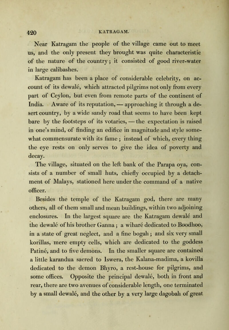 Near Katragam the people of the village came out to meet us, and the only present they brought was quite characteristic of the nature of the country; it consisted of good river-water in large calibashes. Katragam has been a place of considerable celebrity, on ac- count of its dewale, which attracted pilgrims not only from every part of Ceylon, but even from remote parts of the continent of India. Aware of its reputation, — approaching it through a de- sert country, by a wide sandy road that seems to have been kept bare by the footsteps of its votaries, — the expectation is raised in one’s mind, of finding an edifice in magnitude and style some- what commensurate with its fame ; instead of which, every thing the eye rests on only serves to give the idea of poverty and The village, situated on the left bank of the Parapa oya, con- sists of a number of small huts, chiefly occupied by a detach- ment of Malays, stationed here under the command of a native officer. Besides the temple of the Katragam god, there are many others, all of them small and mean buildings, within two adjoining enclosures. In the largest square are the Katragam dewale and the de wale of his brother Ganna; a wihare dedicated to Boodhoo, in a state of great neglect, and a fine bogah; and six very small korillas, mere empty cells, which are dedicated to the goddess Patine, and to five demons. In the smaller square are contained a little karandua sacred to Iswera, the Kalana-madima, a kovilla dedicated to the demon Bhyro, a rest-house for pilgrims, and some offices. Opposite the principal dewale, both in front and rear, there are two avenues of considerable length, one terminated by a small dewale, and the other by a very large dagobah of great