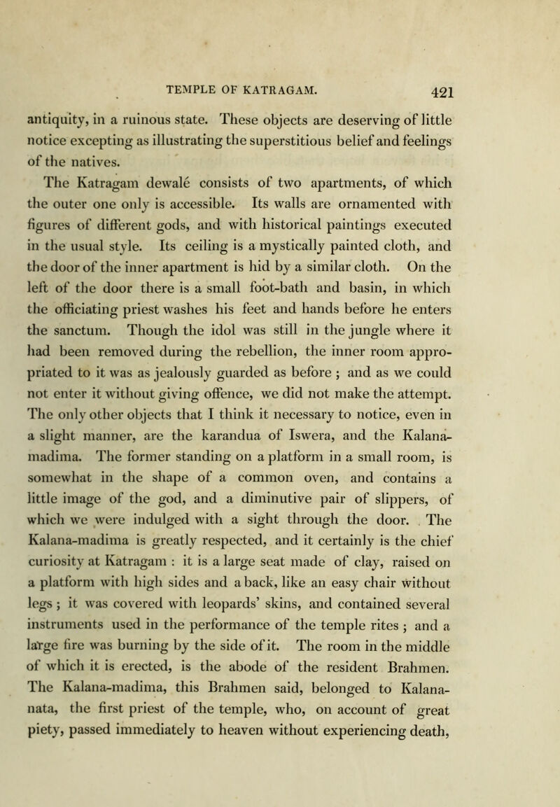 TEMPLE OF KATRAGAM. antiquity, in a ruinous state. These objects are deserving of little notice excepting as illustrating the superstitious belief and feelings of the natives. The Katragam dewale consists of two apartments, of which the outer one only is accessible. Its walls are ornamented with figures of different gods, and with historical paintings executed in the usual style. Its ceiling is a mystically painted cloth, and the door of the inner apartment is hid by a similar cloth. On the left of the door there is a small foot-bath and basin, in which the officiating priest washes his feet and hands before he enters the sanctum. Though the idol was still in the jungle where it had been removed during the rebellion, the inner room appro- priated to it was as jealously guarded as before ; and as we could not enter it without giving offence, we did not make the attempt. The only other objects that I think it necessary to notice, even in a slight manner, are the karandua of Iswera, and the Kalana- madima. The former standing on a platform in a small room, is somewhat in the shape of a common oven, and contains a little image of the god, and a diminutive pair of slippers, of which we were indulged with a sight through the door. The Kalana-madima is greatly respected, and it certainly is the chief curiosity at Katragam : it is a large seat made of clay, raised on a platform with high sides and a back, like an easy chair without legs ; it was covered with leopards’ skins, and contained several instruments used in the performance of the temple rites ; and a latge fire was burning by the side of it. The room in the middle of which it is erected, is the abode of the resident Brahmen. The Kalana-madima, this Brahmen said, belonged to Kalana- nata, the first priest of the temple, who, on account of great piety, passed immediately to heaven without experiencing death.