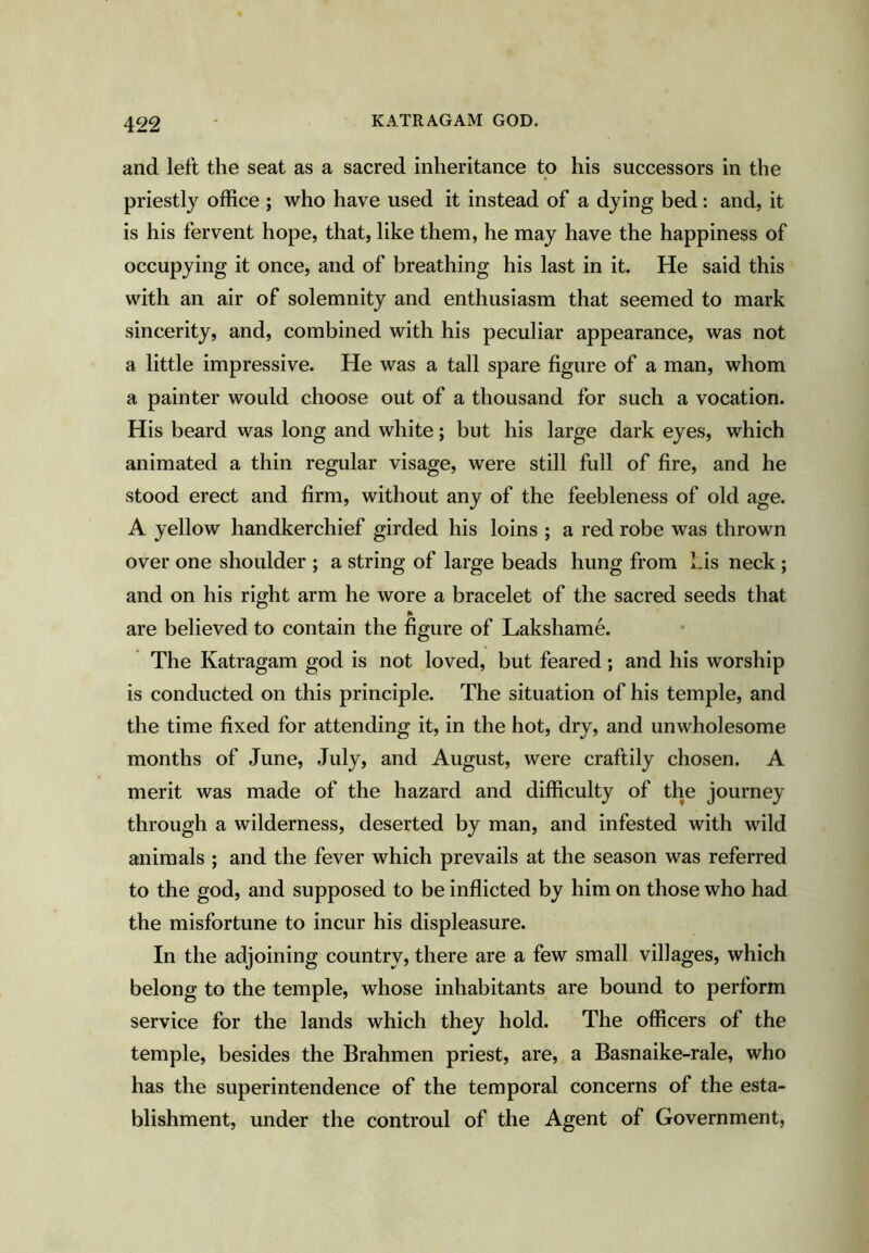 and left the seat as a sacred inheritance to his successors in the priestly office ; who have used it instead of a dying bed: and, it is his fervent hope, that, like them, he may have the happiness of occupying it once, and of breathing his last in it. He said this with an air of solemnity and enthusiasm that seemed to mark sincerity, and, combined with his peculiar appearance, was not a little impressive. He was a tall spare figure of a man, whom a painter would choose out of a thousand for such a vocation. His beard was long and white; but his large dark eyes, which animated a thin regular visage, were still full of fire, and he stood erect and firm, without any of the feebleness of old age. A yellow handkerchief girded his loins ; a red robe was thrown over one shoulder ; a string of large beads hung from Lis neck ; and on his right arm he wore a bracelet of the sacred seeds that A are believed to contain the figure of Lakshame. The Katragam god is not loved, but feared; and his worship is conducted on this principle. The situation of his temple, and the time fixed for attending it, in the hot, dry, and unwholesome months of June, July, and August, were craftily chosen. A merit was made of the hazard and difficulty of the journey through a wilderness, deserted by man, and infested with wild animals ; and the fever which prevails at the season was referred to the god, and supposed to be inflicted by him on those who had the misfortune to incur his displeasure. In the adjoining country, there are a few small villages, which belong to the temple, whose inhabitants are bound to perform service for the lands which they hold. The officers of the temple, besides the Brahmen priest, are, a Basnaike-rale, who has the superintendence of the temporal concerns of the esta- blishment, under the controul of the Agent of Government,