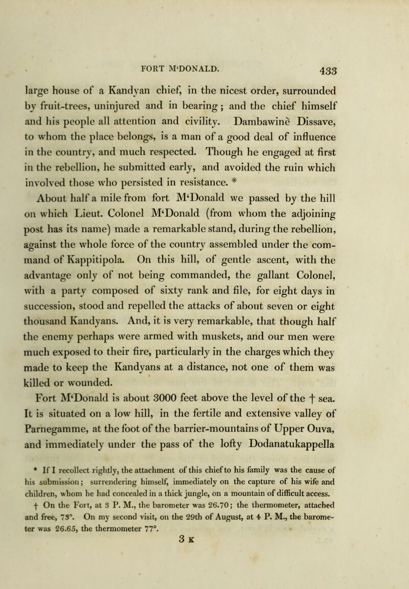 FORT M'DONALD. large house of a Kandyan chief, in the nicest order, surrounded by fruit-trees, uninjured and in bearing; and the chief himself and his people all attention and civility. Dambawine Dissave, to whom the place belongs, is a man of a good deal of influence in the country, and much respected. Though he engaged at first in the rebellion, he submitted early, and avoided the ruin which involved those who persisted in resistance. * About half a mile from fort M‘Donald we passed by the hill on which Lieut. Colonel M‘Donald (from whom the adjoining post has its name) made a remarkable stand, during the rebellion, against the whole force of the country assembled under the com- mand of Kappitipola. On this hill, of gentle ascent, with the advantage only of not being commanded, the gallant Colonel, with a party composed of sixty rank and file, for eight days in succession, stood and repelled the attacks of about seven or eight thousand Kandyans. And, it is very remarkable, that though half the enemy perhaps were armed with muskets, and our men were much exposed to their fire, particularly in the charges which they made to keep the Kandyans at a distance, not one of them was killed or wounded. Fort M‘Donald is about 3000 feet above the level of the f sea. It is situated on a low hill, in the fertile and extensive valley of Parnegamme, at the foot of the barrier-mountains of Upper Ouva, and immediately under the pass of the lofty Dodanatukappella • If I recollect rightly, the attachment of this chief to his family was the cause of his submission; surrendering himself, immediately on the capture of his wife and children, whom he had concealed in a thick jungle, on a mountain of difficult access. f On the Fort, at 3 P. M., the barometer was 26.70; the thermometer, attached and free, 73”. On my second visit, on the 29th of August, at 4 P. M., the barome- ter was 26.65, the thermometer 77°. 3 K