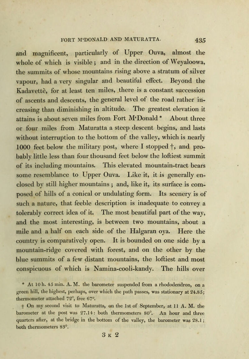 and magnificent, particularly of Upper Ouva, almost the whole of which is visible ; and in the direction of Weyaloowa, the summits of whose mountains rising above a stratum of silver vapour, had a very singular and beautiful effect. Beyond the Kadavette, for at least ten miles, there is a constant succession of ascents and descents, the general level of the road rather in- creasing than diminishing in altitude. The greatest elevation it attains is about seven miles from Fort McDonald * About three or four miles from Maturatta a steep descent begins, and lasts without interruption to the bottom of the valley, which is nearly 1000 feet below the military post, where I stopped f, and pro- bably little less than four thousand feet below the loftiest summit of its including mountains. This elevated mountain-tract bears some resemblance to Upper Ouva. Like it, it is generally en- closed by still higher mountains ; and, like it, its surface is com- posed of hills of a conical or undulating form. Its scenery is of such a nature, that feeble description is inadequate to convey a tolerably correct idea of it. The most beautiful part of the way, and the most interesting, is between two mountains, about a mile and a half on each side of the Halgaran oya. Here the country is comparatively open. It is bounded on one side by a mountain-ridge covered with forest, and on the other by the blue summits of a few distant mountains, the loftiest and most conspicuous of which is Namina-cooli-kandy. The hills over * At 10 h. 45 min. A. M. the barometer suspended from a rhododendron, on a ^een hill, the highest, perhaps, over which the path passes, was stationary at 24.85; thermometer attached 72°, free 67°. f On my second visit to Maturatta, on the 1st of September, at 11 A. M. the barometer at the post was 27.14: both thermometers 80°. An hour and three quarters after, at the bridge in the bottom of the valley, the barometer was 28.1; both thermometers 83°. 3 K 2