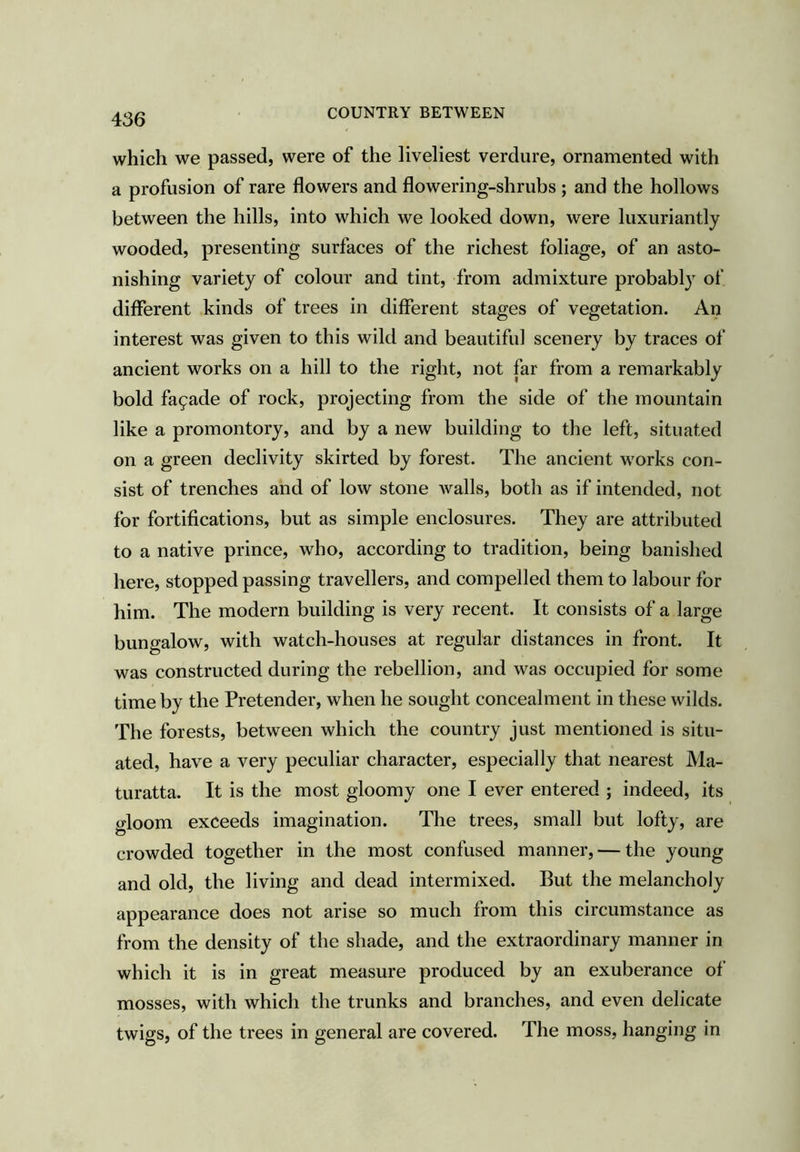 which we passed, were of the liveliest verdure, ornamented with a profusion of rare flowers and flowering-shrubs ; and the hollows between the hills, into which we looked down, were luxuriantly wooded, presenting surfaces of the richest foliage, of an asto- nishing variety of colour and tint, from admixture probably of different kinds of trees in different stages of vegetation. An interest was given to this wild and beautiful scenery by traces of ancient works on a hill to the right, not far from a remarkably bold facade of rock, projecting from the side of the mountain like a promontory, and by a new building to the left, situated on a green declivity skirted by forest. The ancient works con- sist of trenches and of low stone walls, both as if intended, not for fortifications, but as simple enclosures. They are attributed to a native prince, who, according to tradition, being banished here, stopped passing travellers, and compelled them to labour for him. The modern building is very recent. It consists of a large bungalow, with watch-houses at regular distances in front. It was constructed during the rebellion, and was occupied for some time by the Pretender, when he sought concealment in these wilds. The forests, between which the country just mentioned is situ- ated, have a very peculiar character, especially that nearest Ma- turatta. It is the most gloomy one I ever entered ; indeed, its gloom exceeds imagination. The trees, small but lofty, are crowded together in the most confused manner, — the young and old, the living and dead intermixed. But the melancholy appearance does not arise so much from this circumstance as from the density of the shade, and the extraordinary manner in which it is in great measure produced by an exuberance of mosses, with which the trunks and branches, and even delicate twigs, of the trees in general are covered. The moss, hanging in