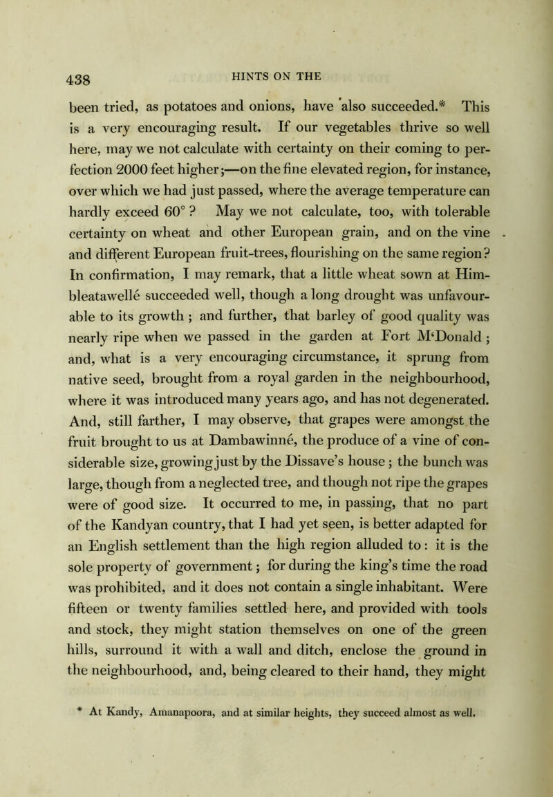 HINTS ON THE been tried, as potatoes and onions, have also succeeded.* This is a very encouraging result. If our vegetables thrive so well here, may we not calculate with certainty on their coming to per- fection 2000 feet higher;—on the fine elevated region, for instance, over which we had just passed, where the average temperature can hardly exceed 60° ? May we not calculate, too, with tolerable certainty on wheat and other European grain, and on the vine . and different European fruit-trees, flourishing on the same region? In confirmation, I may remark, that a little wheat sown at Him- bleatawelle succeeded well, though a long drought was unfavour- able to its growth ; and further, that barley of good quality was nearly ripe when we passed in the garden at Fort M‘Donald ; and, what is a very encouraging circumstance, it sprung from native seed, brought from a royal garden in the neighbourhood, where it was introduced many years ago, and has not degenerated. And, still farther, I may observe, that grapes were amongst the fruit brought to us at Dambawinne, the produce of a vine of con- siderable size, growing just by the Dissave’s house ; the bunch was large, though from a neglected tree, and though not ripe the grapes were of good size. It occurred to me, in passing, that no part of the Kandyan country, that I had yet seen, is better adapted for an English settlement than the high region alluded to: it is the sole property of government; for during the king’s time the road was prohibited, and it does not contain a single inhabitant. Were fifteen or twenty families settled here, and provided with tools and stock, they might station themselves on one of the green hills, surround it with a wall and ditch, enclose the ground in the neighbourhood, and, being cleared to their hand, they might * At Kandy, Amanapoora, and at similar heights, they succeed almost as well.