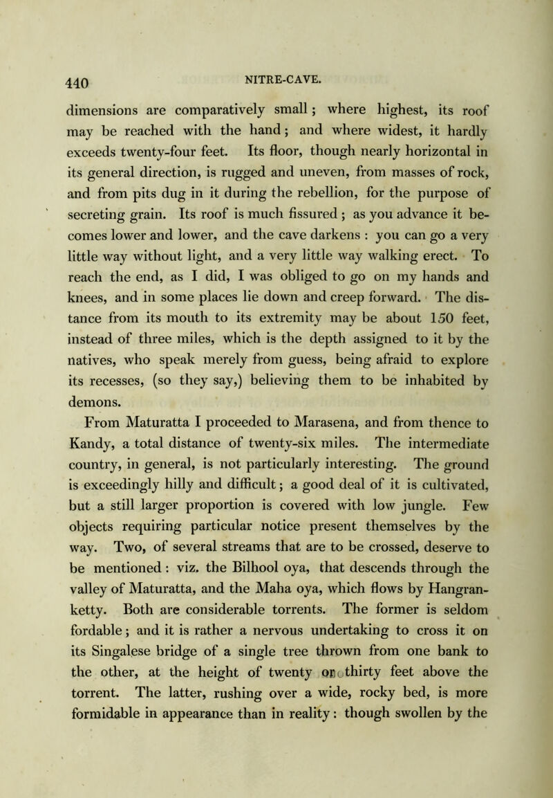 NITRE-CAVE. dimensions are comparatively small; where highest, its roof may be reached with the hand; and where widest, it hardly exceeds twenty-four feet. Its floor, though nearly horizontal in its general direction, is rugged and uneven, from masses of rock, and from pits dug in it during the rebellion, for the purpose of secreting grain. Its roof is much fissured ; as you advance it be- comes lower and lower, and the cave darkens : you can go a very little way without light, and a very little way walking erect. To reach the end, as I did, I was obliged to go on my hands and knees, and in some places lie down and creep forward. ■ The dis- tance from its mouth to its extremity may be about 150 feet, instead of three miles, which is the depth assigned to it by the natives, who speak merely from guess, being afraid to explore its recesses, (so they say,) believing them to be inhabited by demons. From Maturatta I proceeded to Marasena, and from thence to Kandy, a total distance of twenty-six miles. The intermediate country, in general, is not particularly interesting. The ground is exceedingly hilly and difficult; a good deal of it is cultivated, but a still larger proportion is covered with low jungle. Few objects requiring particular notice present themselves by the way. Two, of several streams that are to be crossed, deserve to be mentioned : viz. the Bilhool oya, that descends through the valley of Maturatta, and the Maha oya, which flows by Hangran- ketty. Both are considerable torrents. The former is seldom fordable; and it is rather a nervous undertaking to cross it on its Singalese bridge of a single tree thrown from one bank to the other, at the height of twenty onothirty feet above the torrent. The latter, rushing over a wide, rocky bed, is more formidable in appearance than in reality: though swollen by the