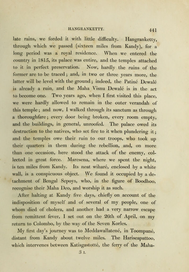 HANGRANKETTY. late rains, we forded it with little difficulty. Hangranketty, through which we passed (sixteen miles from Kandy), for a long period was a royal residence. When we entered the country in 1815, its palace was entire, and the temples attached to it in perfect preservation. Now, hardly the ruins of the former are to be traced; and, in two or three years more, the latter will be level with the ground; indeed, the Patine Dewale is already a ruin, and the Maha Visnu Dewale is in the act to become one. Two years ago, when I first visited this place, we were hardly allowed to remain in the outer verandah of this temple; and now, I walked through its sanctum as through a thoroughfare; every door being broken, every room empty, and the buildings, in general, unroofed. The palace owed its destruction to the natives, who set fire to it when plundering it; and the temples owe their ruin to our troops, who took up their (piarters in them during the rebellion, and, on more than one occasion, here stood the attack of the enemy, col- lected in great force. Maresena, where we spent the night, is ten miles from Kandy. Its neat wihare, enclosed by a white wall, is a conspicuous object. We found it occupied by a de- tachment of Bengal Sepoys, who, in the figure of Boodhoo, recognise their j\Iaha Deo, and worship it as such. After halting at Kandy five days, chiefly on account of the indisposition of myself and of several of my people, one of whom died of cholera, and another had a very narrow escape from remittent fever, I set out on the 26th of April, on my return to Colombo, by the way of the Seven Kories. My first day’s journey was to Meddawallatene, in Toompane, distant from Kandy about twelve miles. The Hariseapattoo, which intervenes between Katisgastotte, the ferry of the Maha- 3 I.