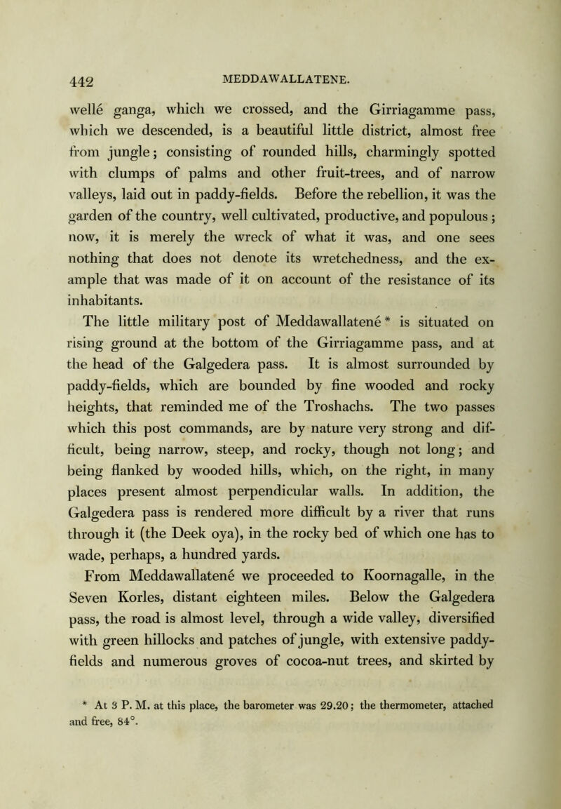 MEDDAWALLATENE. Welle ganga, which we crossed, and the Girriagamme pass, which we descended, is a beautiful little district, almost free from jungle; consisting of rounded hills, charmingly spotted with clumps of palms and other fruit-trees, and of narrow valleys, laid out in paddy-fields. Before the rebellion, it was the garden of the country, well cultivated, productive, and populous ; now, it is merely the wreck of what it was, and one sees nothing that does not denote its wretchedness, and the ex- ample that was made of it on account of the resistance of its inhabitants. The little military post of Meddawallatene * is situated on rising ground at the bottom of the Girriagamme pass, and at the head of the Galgedera pass. It is almost surrounded by paddy-fields, which are bounded by fine wooded and rocky heights, that reminded me of the Troshachs. The two passes which this post commands, are by nature very strong and dif- ficult, being narrow, steep, and rocky, though not long; and being flanked by wooded hills, which, on the right, in many places present almost perpendicular walls. In addition, the Galgedera pass is rendered more difficult by a river that runs through it (the Deek oya), in the rocky bed of which one has to wade, perhaps, a hundred yards. From Meddawallatene we proceeded to Koornagalle, in the Seven Kories, distant eighteen miles. Below the Galgedera pass, the road is almost level, through a wide valley, diversified with green hillocks and patches of jungle, with extensive paddy- fields and numerous groves of cocoa-nut trees, and skirted by * At 3 P. M. at this place, the barometer was 29.20; the thermometer, attached and free, 84°.