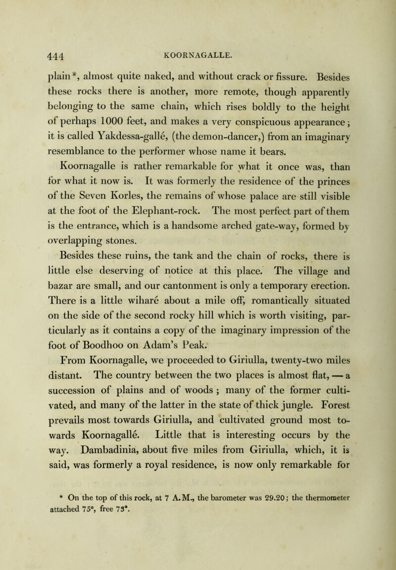 plain almost quite naked, and without crack or fissure. Besides these rocks there is another, more remote, though apparently belonging to the same chain, which rises boldly to the height of perhaps 1000 feet, and makes a very conspicuous appearance; it is called Yakdessa-galle, (the demon-dancer,) from an imaginary resemblance to the performer whose name it bears. Koornagalle is rather remarkable for what it once was, than for what it now is. It was formerly the residence of the princes of the Seven Kories, the remains of whose palace are still visible at the foot of the Elephant-rock. The most perfect part of them is the entrance, which is a handsome arched gate-way, formed by overlapping stones. Besides these ruins, the tank and the chain of rocks, there is little else deserving of notice at this place. The village and bazar are small, and our cantonment is only a temporary erection. There is a little wihare about a mile off*, romantically situated on the side of the second rocky hill which is worth visiting, par- ticularly as it contains a copy of the imaginary impression of the foot of Boodhoo on Adam’s Peak. From Koornagalle, we proceeded to Giriulla, twenty-two miles distant. The country between the two places is almost ffat, — a succession of plains and of woods ; many of the former culti- vated, and many of the latter in the state of thick jungle. Forest prevails most towards Giriulla, and cultivated ground most to- wards Koornagalle. Little that is interesting occurs by the way. Dambadinia, about five miles from Giriulla, which, it is said, was formerly a royal residence, is now only remarkable for * On the top of this rock, at 7 A.M., the barometer was 29.20; the thermometer attached 75®, free 73*.