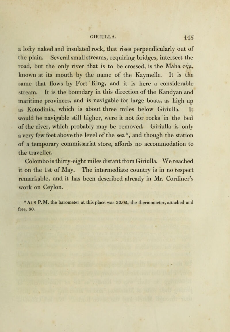 a lofty naked and insulated rock, that rises perpendicularly out of the plain. Several small streams, requiring bridges, intersect the road, but the only river that is to be crossed, is the Maha oya, known at its mouth by the name of the Kaymelle. It is the same that flows by Fort King, and it is here a considerable stream. It is the boundary in this direction of the Kandyan and maritime provinces, and is navigable for large boats, as high up as Kotodinia, which is about three miles below Giriulla. It would be navigable still higher, were it not for rocks in the bed of the river, which probably may be removed. Giriulla is only a very few feet above the level of the sea*, and though the station of a temporary commissariat store, affords no accommodation to the traveller. Colombo is thirty-eight miles distant from Giriulla. We reached it on the 1st of May. The intermediate country is in no respect remarkable, and it has been described already in Mr. Cordiner’s work on Ceylon. * At 8 P.M. the barometer at this place was 30.05, the thermometer, attached and free, 80.