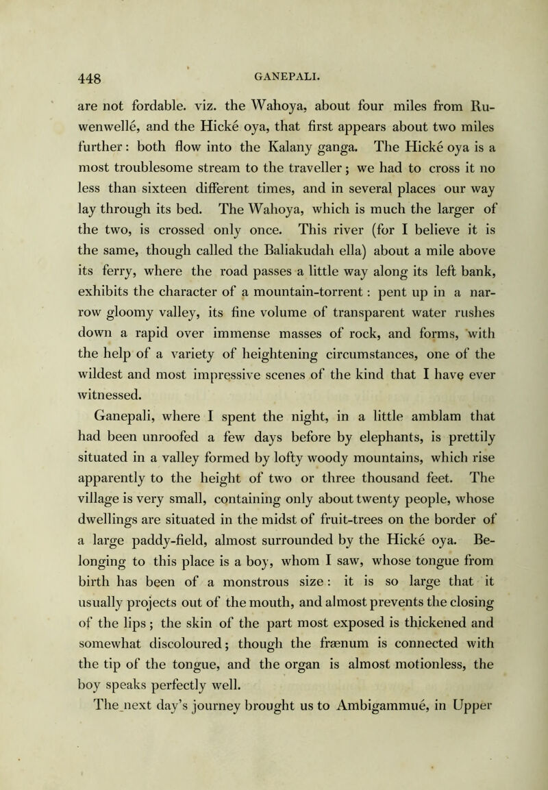 are not fordable, viz. the Wahoya, about four miles from Ru- wenwelle, and the Hicke oya, that first appears about two miles further: both flow into the Kalany ganga. The Hicke oya is a most troublesome stream to the traveller; we had to cross it no less than sixteen different times, and in several places our way lay through its bed. The Wahoya, which is much the larger of the two, is crossed only once. This river (for I believe it is the same, though called the Baliakudah ella) about a mile above its ferry, where the road passes a little way along its left bank, exhibits the character of a mountain-torrent; pent up in a nar- row gloomy valley, its fine volume of transparent water rushes down a rapid over immense masses of rock, and forms, with the help of a variety of heightening circumstances, one of the wildest and most impressive scenes of the kind that I havQ ever witnessed. Ganepali, where I spent the night, in a little amblam that had been unroofed a few days before by elephants, is prettily situated in a valley formed by lofty woody mountains, which rise apparently to the height of two or three thousand feet. The village is very small, containing only about twenty people, whose dwellings are situated in the midst of fruit-trees on the border of‘ a large paddy-field, almost surrounded by the Hicke oya. Be- longing to this place is a boy, whom I saw, whose tongue from birth has been of a monstrous size; it is so large that it usually projects out of the mouth, and almost prevents the closing of the lips ; the skin of the part most exposed is thickened and somewhat discoloured; though the frsenum is connected with the tip of the tongue, and the organ is almost motionless, the boy speaks perfectly well. The_next day’s journey brought us to Ambigammue, in Upper