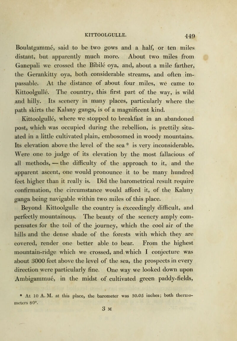 KITTOOLGULLE. Boulatgamme, said to be two gows and a half, or ten miles distant, but apparently much more. About two miles from Ganepali we crossed the Bibile oya, and, about a mile farther, the Gerankitty oya, both considerable streams, and often im- passable. At the distance of about four miles, we came to Kittoolgulle. The country, this first part of the way, is wild and hilly. Its scenery in many places, particularly where the path skirts the Kalany ganga, is of a magnificent kind. Kittoolgulle, where we stopped to breakfast in an abandoned post, which was occupied during the rebellion, is prettily situ- ated in a little cultivated plain, embosomed in woody mountains. Its elevation above the level of the sea * is very inconsiderable. Were one to judge of its elevation by the most fallacious of all methods, — the difficulty of the approach to it, and the apparent ascent, one would pronounce it to be many hundred feet higher than it really is. Did the barometrical result require confirmation, the circumstance would afford it, of the Kalany ganga being navigable within two miles of this place. Beyond Kittoolgulle the country is exceedingly difficult, and perfectly mountainous. The beauty of the scenery amply com- pensates for the toil of the journey, which the cool air of the hills and the dense shade of the forests with which they are covered, render one better able to bear. From the highest mountain-ridge which we crossed, and which I conjecture was about 3000 feet above the level of the sea, the prospects in every direction were particularly fine. One way we looked down upon Ambigammue, in the midst of cultivated green paddy-fields. • At 10 A. M. at this place, meters 80°. the barometer was 30.05 inches; both thermO' 3 M
