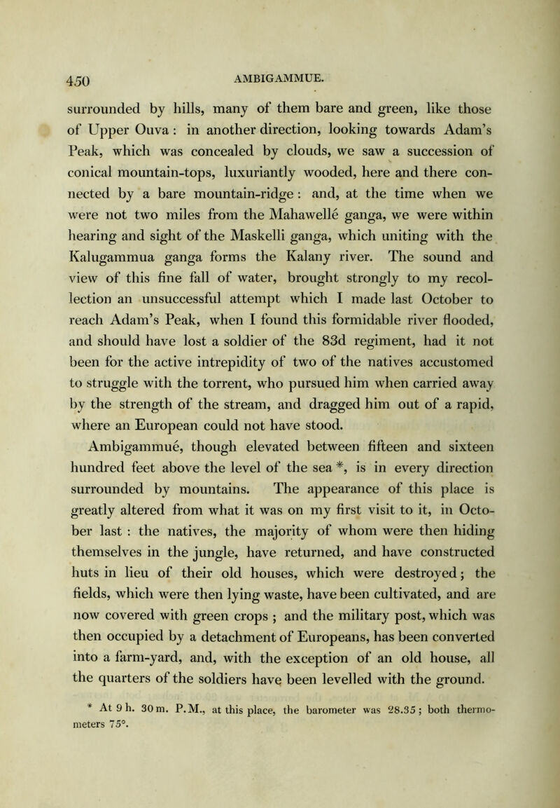 AMBIGAMMUE. surrounded by hills, many of them bare and green, like those of Upper Ouva : in another direction, looking towards Adam’s Peak, which was concealed by clouds, we saw a succession of conical mountain-tops, luxuriantly wooded, here and there con- nected by a bare mountain-ridge : and, at the time when we were not two miles from the Mahawelle ganga, we were within hearing and sight of the Maskelli ganga, which uniting with the Kalugammua ganga forms the Kalany river. The sound and view of this fine fall of water, brought strongly to my recol- lection an unsuccessful attempt which I made last October to reach Adam’s Peak, when I found this formidable river flooded, and should have lost a soldier of the 83d regiment, had it not been for the active intrepidity of two of the natives accustomed to struggle with the torrent, who pursued him when carried away by the strength of the stream, and dragged him out of a rapid, where an European could not have stood. Ambigammue, though elevated between fifteen and sixteen hundred feet above the level of the sea *, is in every direction surrounded by mountains. The appearance of this place is greatly altered from what it was on my first visit to it, in Octo- ber last : the natives, the majority of whom were then hiding themselves in the jungle, have returned, and have constructed huts in lieu of their old houses, which were destroyed; the fields, which were then lying waste, have been cultivated, and are now covered with green crops ; and the military post, which was then occupied by a detachment of Europeans, has been converted into a farm-yard, and, with the exception of an old house, all the quarters of the soldiers have been levelled with the ground. * At 9 h. 30 m. P.M., at this place, the barometer was 28.35; both thermo- meters 75°.