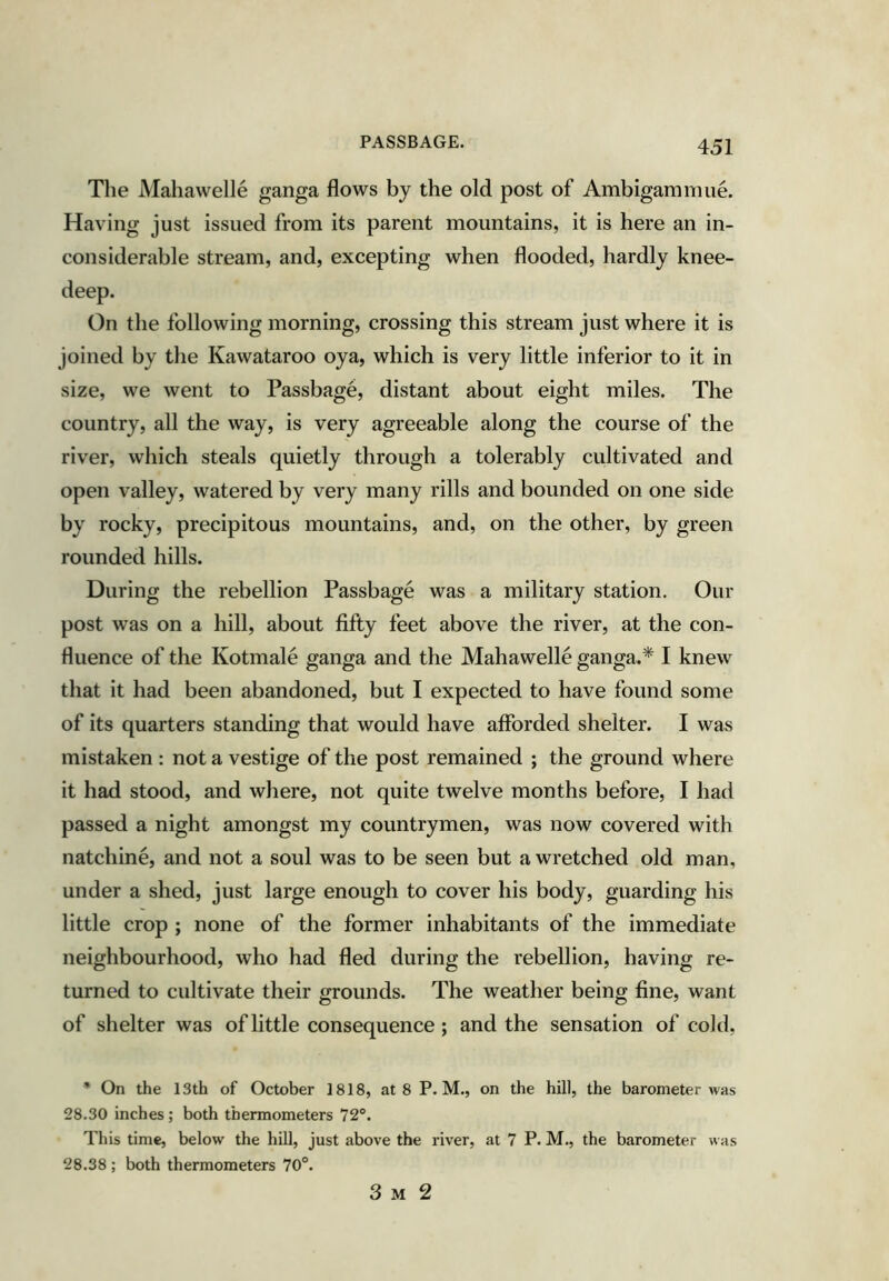 PASSBAGE. The Maliawelle ganga flows by the old post of Ambigammue. Having just issued from its parent mountains, it is here an in- considerable stream, and, excepting when flooded, hardly knee- deep. On the following morning, crossing this stream just where it is joined by the Kawataroo oya, which is very little inferior to it in size, we went to Passbage, distant about eight miles. The country, all the way, is very agreeable along the course of the river, which steals quietly through a tolerably cultivated and open valley, watered by very many rills and bounded on one side by rocky, precipitous mountains, and, on the other, by green rounded hills. During the rebellion Passbage was a military station. Our post was on a hill, about fifty feet above the river, at the con- fluence of the Kotmale ganga and the Mahawelle ganga.* I knew that it had been abandoned, but I expected to have found some of its quarters standing that would have afforded shelter. I was mistaken : not a vestige of the post remained ; the ground where it had stood, and where, not quite twelve months before, I had passed a night amongst my countrymen, was now covered with natchine, and not a soul was to be seen but a wretched old man, under a shed, just large enough to cover his body, guarding his little crop ; none of the former inhabitants of the immediate neighbourhood, who had fled during the rebellion, having re- turned to cultivate their grounds. The weather being fine, want of shelter was of little consequence; and the sensation of cold, * On the 13th of October 1818, at 8 P. M., on the hill, the barometer was 28.30 inches; both thermometers 72®. This time, below the hill, just above the river, at 7 P. M., the barometer was 28.38 ; both thermometers 70°. 3 M 2