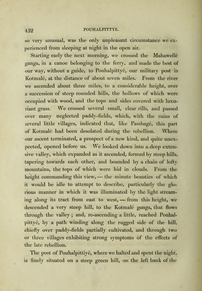 POUHALPITTYE. SO very unusual, was the only unpleasant circumstance we ex- perienced from sleeping at night in the open air. Starting early the next morning, we crossed the Mahawelle ganga, in a canoe belonging to the ferry, and made the best of our way, without a guide, to Pouhalpittye, our military post in Kotmale, at the distance of about seven miles. From the river we ascended about three miles, to a considerable height, over a succession of steep rounded hills, the hollows of which were occupied with wood, and the tops and sides covered with luxu- riant grass. We crossed several small, clear rills, and passed over many neglected paddy-fields, which, with the ruins of several little villages, indicated that, like Passbage, this part of Kotmale had been desolated during the rebellion. Where our ascent terminated, a prospect of a new kind, and quite unex- pected, opened before us. We looked down into a deep exten- sive valley, which expanded as it ascended, formed by steep hills, tapering towards each other, and bounded by a chain of lofty mountains, the tops of which were hid in clouds. From the height commanding this view, — the minute beauties of which it would be idle to attempt to describe, particularly the glo- rious manner in which it was illuminated by the light stream- ing along its tract from east to west, — from this height, we descended a very steep hill, to the Kotmale ganga, that flows through the valley ; and, re-ascending a little, reached Pouhal- pittye, by a path winding along the rugged side of the hill, chiefly over paddy-fields partially cultivated, and through two or three villages exhibiting strong symptoms of the effects of the late rebellion. The post of Pouhalpittiye, where we halted and spent the night, is finely situated on a steep green hill, on the left bank of the