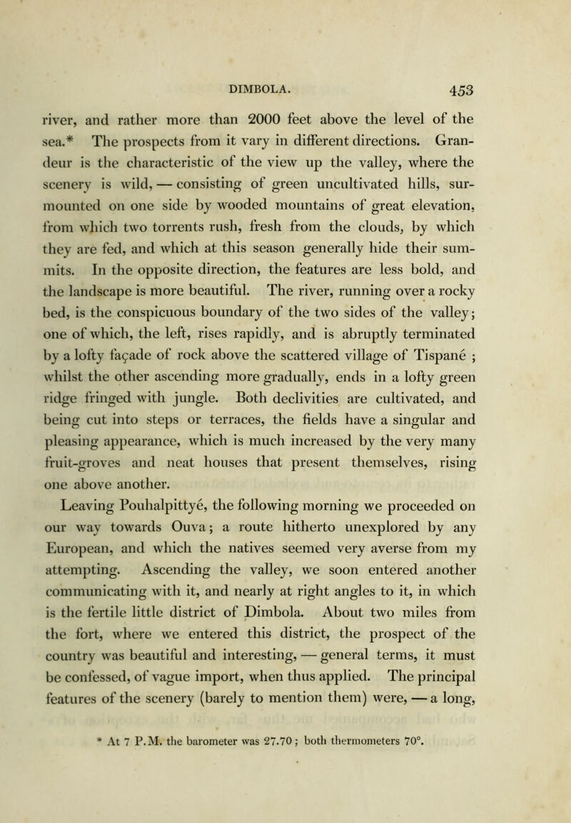 river, and rather more than 2000 feet above the level of the sea.* The prospects from it vary in different directions. Gran- deur is the characteristic of the view up the valley, where the scenery is wild, — consisting of green uncultivated hills, sur- mounted on one side by wooded mountains of great elevation, from which two torrents rush, fresh from the clouds, by which they are fed, and which at this season generally hide their sum- mits. In the opposite direction, the features are less bold, and the landscape is more beautiful. The river, running over a rocky bed, is the conspicuous boundary of the two sides of the valley; one of which, the left, rises rapidly, and is abruptly terminated by a lofty fa9ade of rock above the scattered village of Tispane ; whilst the other ascending more gradually, ends in a lofty green ridge fringed with jungle. Both declivities are cultivated, and being cut into steps or terraces, the fields have a singular and pleasing appearance, which is much increased by the very many fruit-groves and neat houses that present themselves, rising one above another. Leaving Pouhalpittye, the following morning we proceeded on our way towards Ouva; a route hitherto unexplored by any European, and which the natives seemed very averse from my attempting. Ascending the valley, we soon entered another communicating with it, and nearly at right angles to it, in which is the fertile little district of Dimbola. About two miles from the fort, where we entered this district, the prospect of the country was beautiful and interesting, — general terms, it must be confessed, of vague import, when thus applied. The principal features of the scenery (barely to mention them) were, — a long. At 7 P.M. the barometer was 27.70; both thermometers 70°.