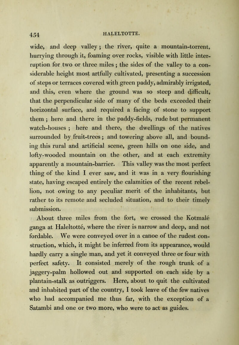 HALELTOTTE. wide, and deep valley ; the river, quite a mountain-torrent, hurrying through it, foaming over rocks, visible with little inter- ruption for two or three miles ; the sides of the valley to a con- siderable height most artfully cultivated, presenting a succession of steps or terraces covered with green paddy, admirably irrigated, and this, even where the ground was so steep and difficult, that the perpendicular side of many of the beds exceeded their horizontal surface, and required a facing of stone to support them ; here and there in the paddy-fields, rude but permanent watch-houses ; here and there, the dwellings of the natives surrounded by fruit-trees; and towering above all, and bound- ing this rural and artificial scene, green hills on one side, and lofty-wooded mountain on the other, and at each extremity apparently a mountain-barrier. This valley was the most perfect thing of the kind I ever saw, and it was in a very flourishing state, having escaped entirely the calamities of the recent rebel- lion, not owing to any peculiar merit of the inhabitants, but rather to its remote and secluded situation, and to their timely submission. About three miles from the fort, we crossed the Kotmale ganga at Haleltotte, where the river is narrow and deep, and not fordable. We were conveyed over in a canoe of the rudest con- struction, which, it might be inferred from its appearance, would hardly carry a single man, and yet it conveyed three or four with perfect safety. It consisted merely of the rough trunk of a jaggery-palm hollowed out and supported on each side by a plantain-stalk as outriggers. Here, about to quit the cultivated and inhabited part of the country, I took leave of the few natives who had accompanied me thus far, with the exception of a Satambi and one or two more, who were to act as guides.