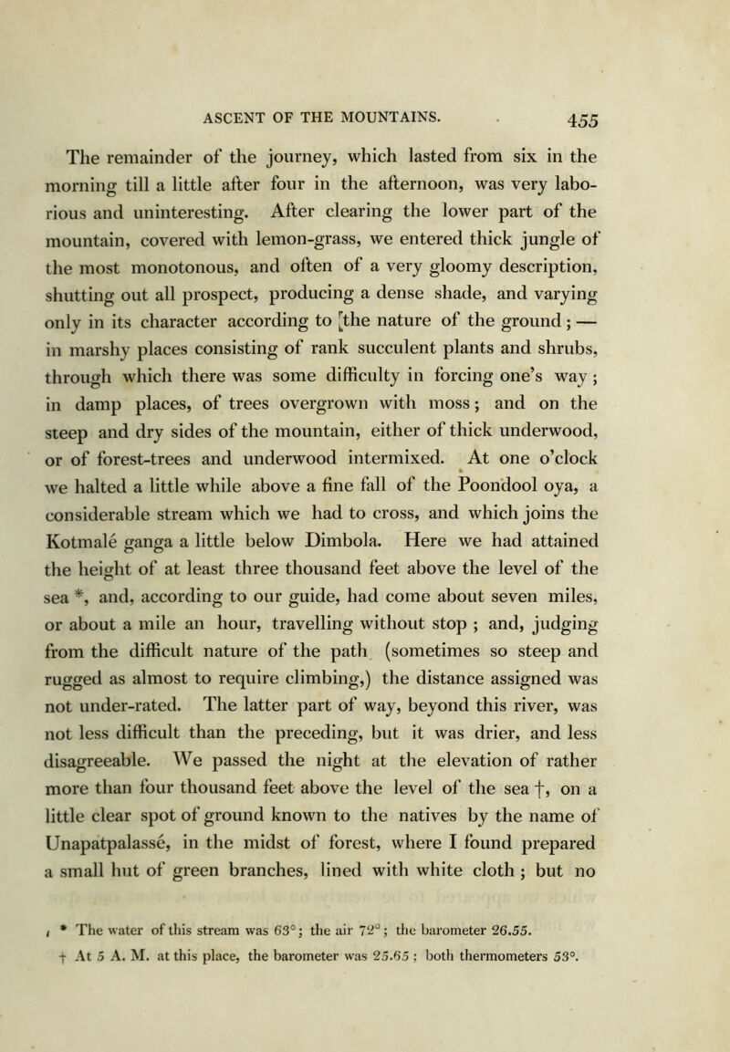 The remainder of the journey, which lasted from six in the morning till a little after four in the afternoon, was very labo- rious and uninteresting. After clearing the lower part of the mountain, covered with lemon-grass, we entered thick jungle of the most monotonous, and often of a very gloomy description, shutting out all prospect, producing a dense shade, and varying only in its character according to [the nature of the ground; — in marshy places consisting of rank succulent plants and shrubs, through which there was some difficulty in forcing one’s way; in damp places, of trees overgrown with moss; and on the steep and dry sides of the mountain, either of thick underwood, or of forest-trees and underwood intermixed. At one o’clock we halted a little while above a fine fall of the Poon'dool oya, a considerable stream which we had to cross, and which joins the Kotmale ganga a little below Dimbola. Here we had attained the height of at least three thousand feet above the level of the sea *, and, according to our guide, had come about seven miles, or about a mile an hour, travelling without stop ; and, judging from the difficult nature of the path, (sometimes so steep and rugged as almost to require climbing,) the distance assigned was not under-rated. The latter part of way, beyond this river, was not less difficult than the preceding, but it was drier, and less disagreeable. We passed the night at the elevation of rather more than four thousand feet above the level of the sea f, on a little clear spot of ground known to the natives by the name of Unapatpalasse, in the midst of forest, where I found prepared a small hut of green branches, lined with white cloth ; but no ( * The water of this stream was 63°; the air 72°; the barometer 26.55. t At 5 A. M. at this place, the barometer was 25.65 ; both thermometers 53°.